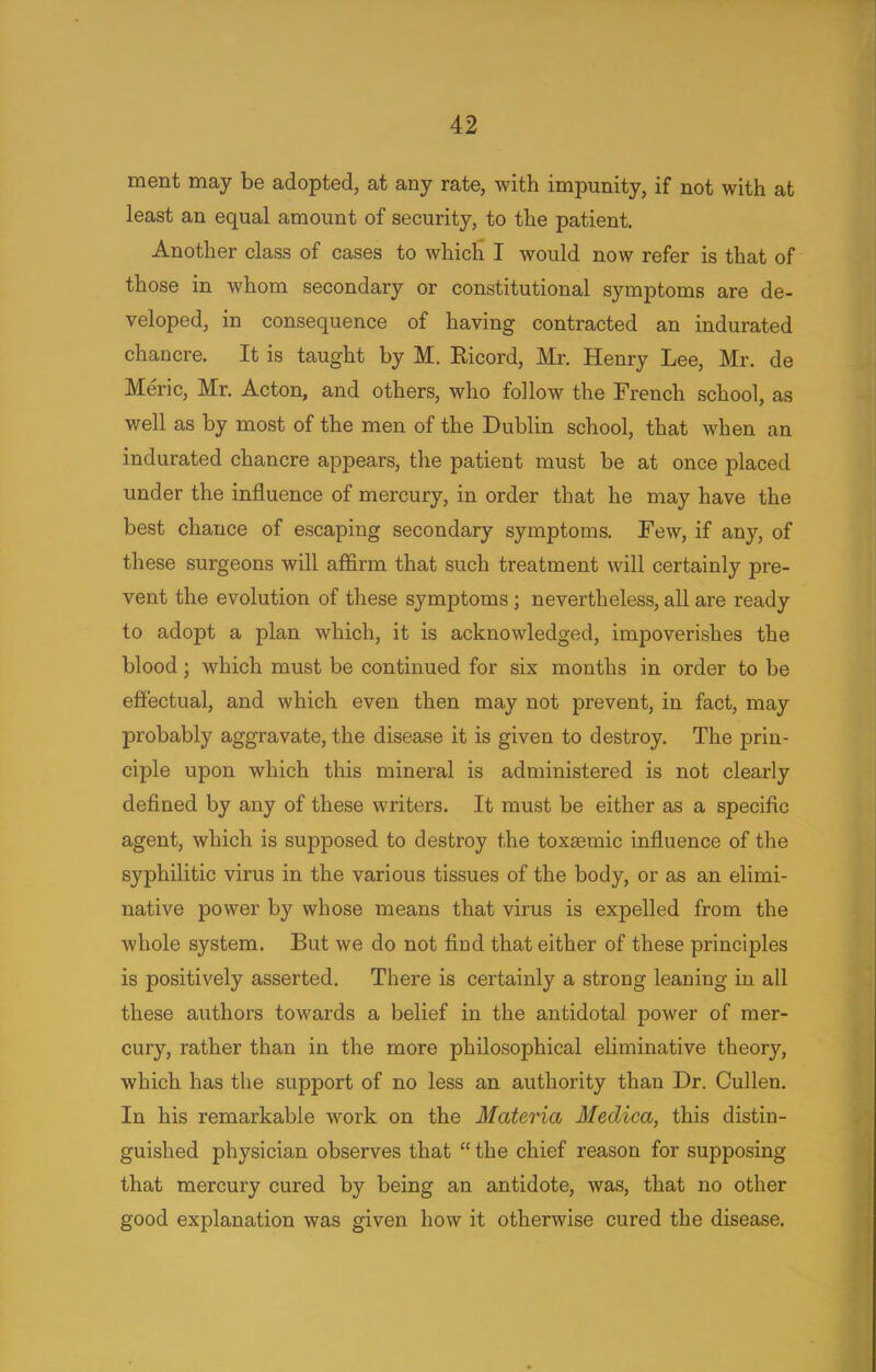 ment may be adopted, at any rate, with impunity, if not with at least an equal amount of security, to the patient. Another class of cases to which I would now refer is that of those in whom secondary or constitutional symptoms are de- veloped, in consequence of having contracted an indurated chancre. It is taught by M. Ricord, Mr. Henry Lee, Mr. de Meric, Mr. Acton, and others, who follow the French school, as well as by most of the men of the Dublin school, that when an indurated chancre appears, the patient must be at once placed under the influence of mercury, in order that he may have the best chance of escaping secondary symptoms. Few, if any, of these surgeons will affirm that such treatment will certainly pre- vent the evolution of these symptoms; nevertheless, all are ready to adopt a plan which, it is acknowledged, impoverishes the blood ; which must be continued for six months in order to be effectual, and which even then may not prevent, in fact, may probably aggravate, the disease it is given to destroy. The prin- ciple upon which this mineral is administered is not clearly defined by any of these writers. It must be either as a specific agent, which is supposed to destroy the toxaBmic influence of the syphilitic virus in the various tissues of the body, or as an elimi- native power by whose means that virus is expelled from the whole system. But we do not find that either of these principles is positively asserted. There is certainly a strong leaning in all these authors towards a belief in the antidotal power of mer- cury, rather than in the more philosophical eliminative theory, which has the support of no less an authority than Dr. Cullen. In his remarkable work on the Materia Medica, this distin- guished physician observes that  the chief reason for supposing that mercury cured by being an antidote, was, that no other good explanation was given how it otherwise cured the disease.