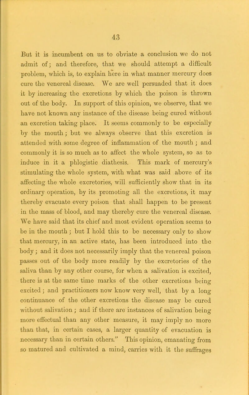 But it is incumbent on us to obviate a conclusion we do not admit of; and therefore, that we should attempt a difficult problem, which is, to explain here in what manner mercury does cure the venereal disease. We are well persuaded that it does it by increasing the excretions by which the poison is thrown out of the body. In support of this opinion, we observe, that we have not known any instance of the disease being cured without an excretion taking place. It seems commonly to be especially by the mouth; but we always observe that this excretion is attended with some degree of inflammation of the mouth ; and commonly it is so much as to affect the whole system, so as to induce in it a phlogistic diathesis. This mark of mercury's stimulating the whole system, with what was said above of its affecting the whole excretories, will sufficiently show that in its ordinary operation, by its promoting all the excretions, it may thereby evacuate every poison that shall happen to be present in the mass of blood, and may thereby cure the venereal disease. We have said that its chief and most evident operation seems to be in the mouth ; but I hold this to be necessary only to show that mercury, in an active state, has been introduced into the body ; and it does not necessarily imply that the venereal poison passes out of the body more readily by the excretories of the saliva than by any other course, for when a salivation is excited, there is at the same time marks of the other excretions being excited ; and practitioners now know very well, that by a long continuance of the other excretions the disease may be cured without salivation ; and if there are instances of salivation being more effectual than any other measure, it may imply no more than that, in certain cases, a larger quantity of evacuation is necessary than in certain others. This opinion, emanating from so matured and cultivated a mind, carries with it the suffrages