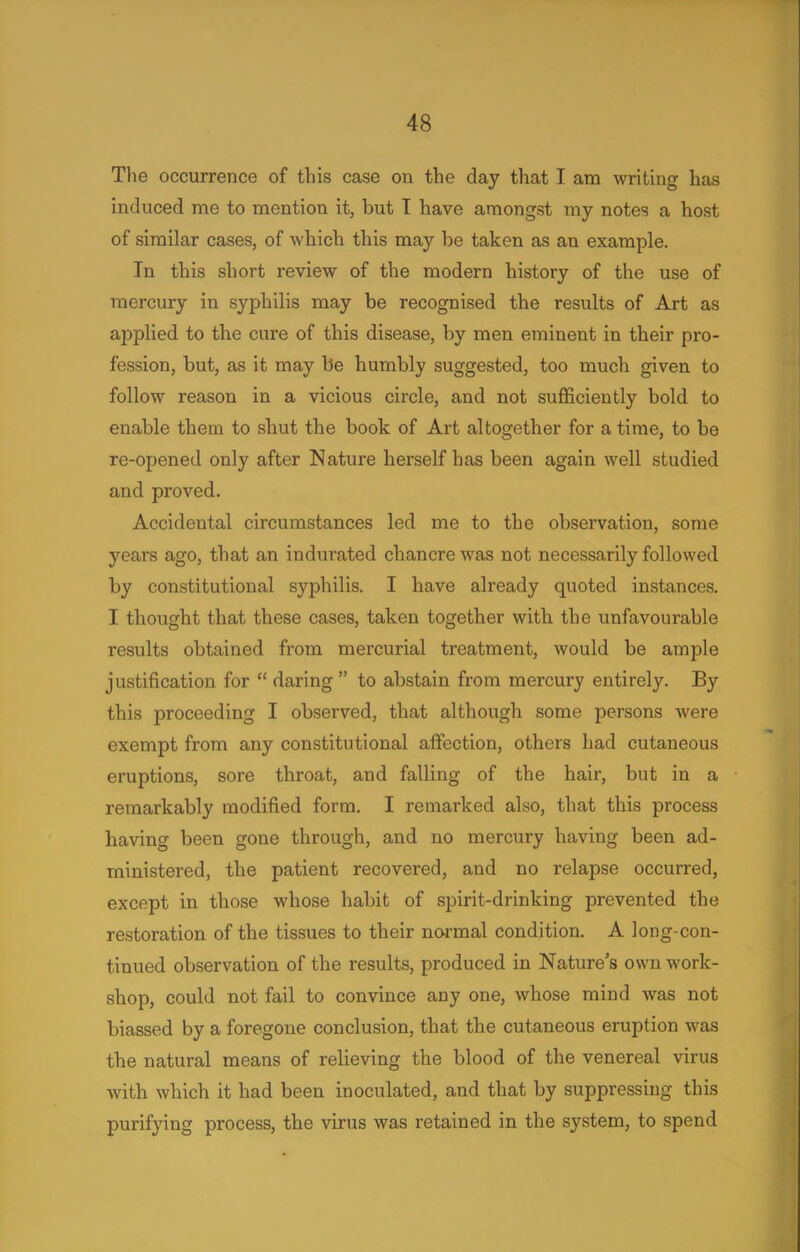 The occurrence of this case on the day that I am writing has induced me to mention it, but T have amongst my notes a host of similar cases, of which this may be taken as an example. In this short review of the modern history of the use of mercury in syphilis may be recognised the results of Art as applied to the cure of this disease, by men eminent in their pro- fession, but, as it may be humbly suggested, too much given to follow reason in a vicious circle, and not sufficiently bold to enable them to shut the book of Art altogether for a time, to be re-opened only after Nature herself has been again well studied and proved. Accidental circumstances led me to the observation, some years ago, that an indurated chancre was not necessarily followed by constitutional syphilis. I have already quoted instances. I thought that these cases, taken together with the unfavourable results obtained from mercurial treatment, would be ample justification for  daring  to abstain from mercury entirely. By this proceeding I observed, that although some persons were exempt from any constitutional affection, others had cutaneous eruptions, sore throat, and falling of the hair, but in a remarkably modified form. I remarked also, that this process having been gone through, and no mercury having been ad- ministered, the patient recovered, and no relapse occurred, except in those whose habit of spirit-drinking prevented the restoration of the tissues to their normal condition. A long-con- tinued observation of the results, produced in Nature's own work- shop, could not fail to convince any one, whose mind was not biassed by a foregone conclusion, that the cutaneous eruption was the natural means of relieving the blood of the venereal virus with which it had been inoculated, and that by suppressing this purifying process, the virus was retained in the system, to spend