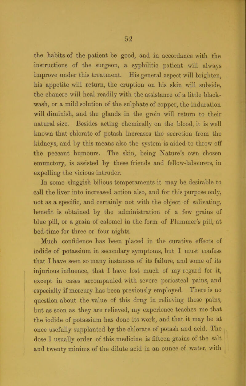 the habits of the patient be good, and in accordance with the instructions of the surgeon, a syphilitic patient will always improve under this treatment. His general aspect will brighten, his appetite will return, the eruption on his skin will subside, the chancre will heal readily with the assistance of a little black- wash, or a mild solution of the sulphate of copper, the induration will diminish, and the glands in the groin will return to their natural size. Besides acting chemically on the blood, it is well known that chlorate of potash increases the secretion from the kidneys, and by this means also the system is aided to throw off the peccant humours. The skin, being Natures own chosen emunctory, is assisted by these friends and fellow-labourers, in expelling the vicious intruder. In some sluggish bilious temperaments it may be desirable to call the liver into increased action also, and for this purpose only, not as a specific, and certainly not with the object of salivating, benefit is obtained by the administration of a few grains of blue pill, or a grain of calomel in the form of Plummer's pill, at bed-time for three or four nights. Much confidence has been placed in the curative effects of iodide of potassium in secondary symptoms, but I must confess that I have seen so many instances of its failure, and some of its injurious influence, that I have lost much of my regard for it, except in cases accompanied with severe periosteal pains, and especially if mercury has been previously employed. There is no question about the value of this drug in relieving these pains, but as soon as they are relieved, my experience teaches me that the iodide of potassium has done its work, and that it may be at once usefully supplanted by the chlorate of potash and acid. The dose I usually order of this medicine is fifteen grains of the salt and twenty minims of the dilute acid in an ounce of water, witli