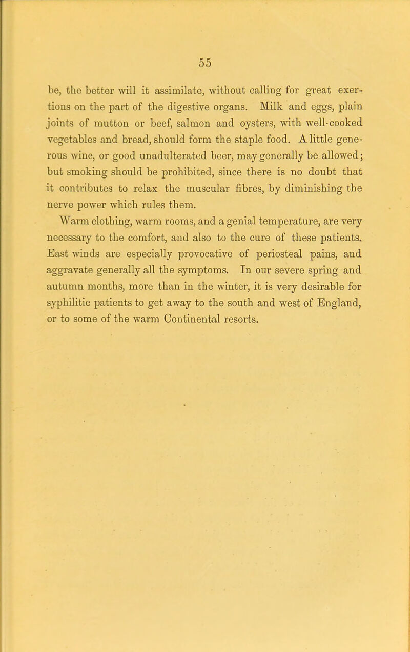 be, the better will it assimilate, without calling for great exer- tions on the part of the digestive organs. Milk and eggs, plain joints of mutton or beef, salmon and oysters, with well-cooked vegetables and bread, should form the staple food. A little gene- rous wine, or good unadulterated beer, may generally be allowed; but smoking should be prohibited, since there is no doubt that it contributes to relax the muscular fibres, by diminishing the nerve power which rules them. Warm clothing, warm rooms, and a genial temperature, are very necessary to the comfort, and also to the cure of these patients. East winds are especially provocative of periosteal pains, and aggravate generally all the symptoms. In our severe spring and autumn months, more than in the winter, it is very desirable for syphilitic patients to get away to the south and west of England, or to some of the warm Continental resorts.