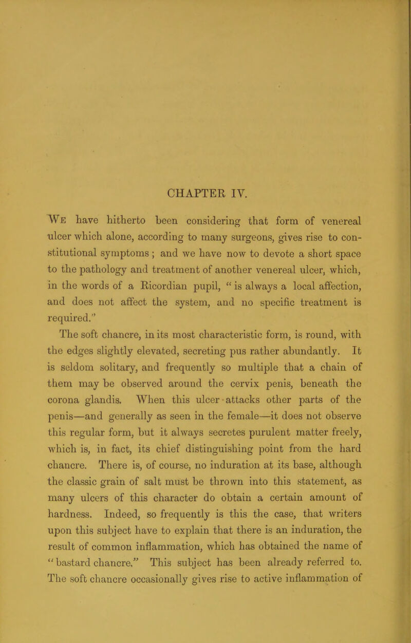 CHAPTER IV. We have hitherto been considering that form of venereal ulcer which alone, according to many surgeons, gives rise to con- stitutional symptoms ; and we have now to devote a short space to the pathology and treatment of another venereal ulcer, which, in the words of a Ricordian pupil,  is always a local affection, and does not affect the system, and no specific treatment is required.'' The soft chancre, in its most characteristic form, is round, with the edges slightly elevated, secreting pus rather abundantly. It is seldom solitary, and frequently so multiple that a chain of them may be observed around the cervix penis, beneath the corona glandis. When this ulcer attacks other parts of the penis—and generally as seen in the female—it does not observe this regular form, but it always secretes purulent matter freely, which is, in fact, its chief distinguishing point from the hard chancre. There is, of course, no induration at its base, although the classic grain of salt must be thrown into this statement, as many ulcers of this character do obtain a certain amount of hardness. Indeed, so frequently is this the case, that writers upon this subject have to explain that there is an induration, the result of common inflammation, which has obtained the name of  bastard chancre. This subject has been already referred to. The soft chancre occasionally gives rise to active inflammation of