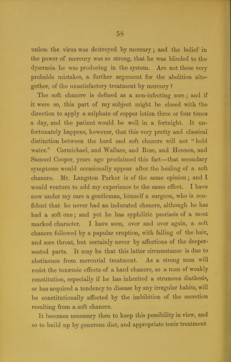 unless the virus was destroyed by mercury; and the belief in the power of mercury was so strong, that he was blinded to the dyscrasia he was producing in the system. Are not these very probable mistakes, a further argument for the abolition alto- gether, of the unsatisfactory treatment by mercury ? The soft chancre is defined as a non-infecting sore ; and if it were so, this part of my subject might be closed with the direction to apply a sulphate of copper lotion three or four times a day, and the patient would be well in a fortnight. It un- fortunately happens, however, that this very pretty and classical distinction between the hard and soft chancre will not  hold water. Carmichael, and Wallace, and Rose, and Hennen, and Samuel Cooper, years ago proclaimed this fact—that secondary symptoms would occasionally appear after the healing of a soft chancre. Mr. Langston Parker is of the same opinion; and I would venture to add my experience to the same effect. I have now under my care a gentleman, himself a surgeon, who is con- fident that he never had an indurated chancre, although he has had a soft one; and yet he has syphilitic psoriasis of a most marked character. I have seen, over and over again, a soft chancre followed by a papular eruption, with falling of the hair, and sore throat, but certainly never by affections of the deeper- seated parts. It may be that this latter circumstance is due to abstinence from mercurial treatment. As a strong man will resist the toxsemic effects of a hard chancre, so a man of weakly constitution, especially if he has inherited a strumous diathesis, or has acquired a tendency to disease by any irregular habits, will be constitutionally affected by the imbibition of the secretion resulting from a soft chancre. It becomes necessary then to keep this possibility in view, and so to build up by generous diet, and appropriate tonic treatment