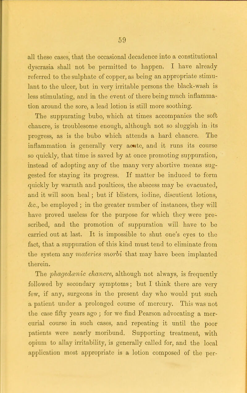 all these cases, that the occasional decadence into a constitutional dyscrasia shall not be permitted to happen. I have already referred to the sulphate of copper, as being an appropriate stimu- lant to the ulcer, but in very irritable persons the black-wash is less stimulating, and in the event of there being much inflamma- tion around the sore, a lead lotion is still more soothing. The suppurating bubo, which at times accompanies the soft chancre, is troublesome enough, although not so sluggish in its progress, as is the bubo which attends a hard chancre. The inflammation is generally very aowte, and it runs its course so quickly, that time is saved by at once promoting suppuration, instead of adopting any of the many very abortive means sug- gested for staying its progress. If matter be induced to form quickly by warmth and poultices, the abscess may be evacuated, and it will soon heal; but if blisters, iodine, discutient lotions, &c, be employed ; in the greater number of instances, they will have proved useless for the purpose for which they were pre- scribed, and the promotion of suppuration will have to be carried out at last. It is impossible to shut one's eyes to the fact, that a suppuration of this kind must tend to eliminate from the system any materies morbi that may have been implanted therein. The phagedenic chancre, although not always, is frequently followed by secondary symptoms; but I think there are very few, if any, surgeons in the present day who would put such a patient under a prolonged course of mercury. This was not the case fifty years ago ; for we find Pearson advocating a mer- curial course in such cases, and repeating it until the poor patients were nearly moribund. Supporting treatment, with opium to allay irritability, is generally called for, and the local application most appropriate is a lotion composed of the per-