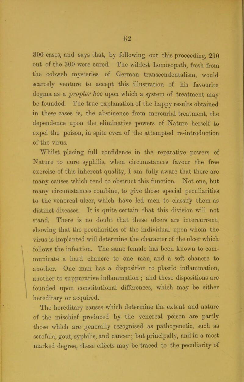 300 cases, and says that, by following out this proceeding, 290 out of the 300 were cured. The wildest homoeopath, fresh from the cobweb mysteries of German transcendentalism, would scarcely venture to accept this illustration of his favourite dogma as a propter hoc upon which a system of treatment may be founded. The true explanation of the happy results obtained in these cases is, the abstinence from mercurial treatment, the dependence upon the eliminative powers of Nature herself to expel the poison, in spite even of the attempted re-introduction of the virus. Whilst placing full confidence in the reparative powers of Nature to cure syphilis, when circumstances favour the free exercise of this inherent quality, I am fully aware that there are many causes which tend to obstruct this function. Not one, but many circumstances combine, to give those special peculiarities to the venereal ulcer, which have led men to classify them as distinct diseases. It is quite certain that this division will not stand. There is no doubt that these ulcers are intercurrent, showing that the peculiarities of the individual upon whom the virus is implanted will determine the character of the ulcer which follows the infection. The same female has been known to com- municate a hard chancre to one man, and a soft chancre to another. One man has a disposition to plastic inflammation, another to suppurative inflammation ; and these dispositions are founded upon constitutional differences, which may be either hereditary or acquired. The hereditary causes which determine the extent and nature of the mischief produced by the venereal poison are partly those which are generally recognised as pathogenetic, such as scrofula, gout, syphilis, and cancer; but principally, and in a most marked degree, these effects may be traced to the peculiarity of