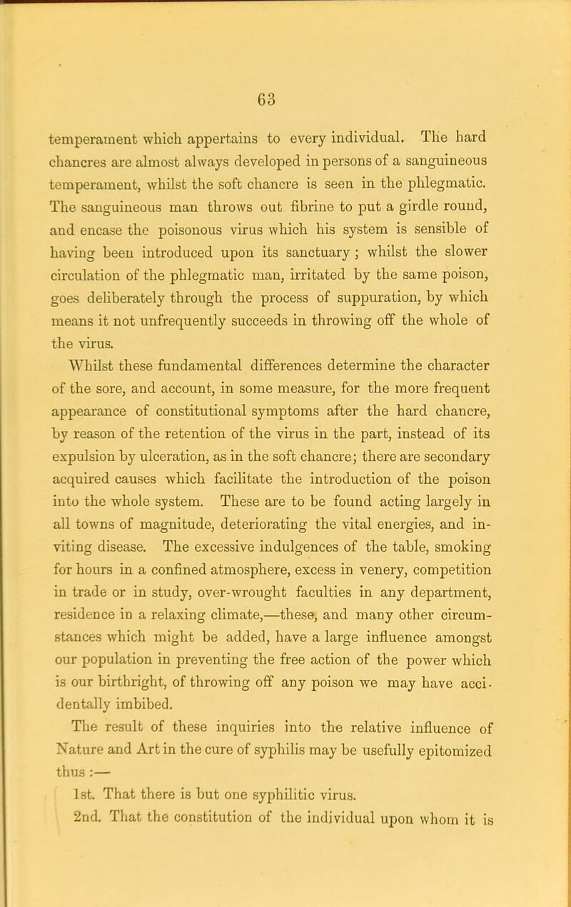 temperament which appertains to every individual. The hard chancres are almost always developed in persons of a sanguineous temperament, whilst the soft chancre is seen in the phlegmatic. The sanguineous man throws out fibrine to put a girdle round, and encase the poisonous virus which his system is sensible of having been introduced upon its sanctuary ; whilst the slower circulation of the phlegmatic man, irritated by the same poison, goes deliberately through the process of suppuration, by which means it not unfrequently succeeds in throwing off the whole of the virus. Whilst these fundamental differences determine the character of the sore, and account, in some measure, for the more frequent appearance of constitutional symptoms after the hard chancre, by reason of the retention of the virus in the part, instead of its expulsion by ulceration, as in the soft chancre; there are secondary acquired causes which facilitate the introduction of the poison into the whole system. These are to be found acting largely in all towns of magnitude, deteriorating the vital energies, and in- viting disease. The excessive indulgences of the table, smoking for hours in a confined atmosphere, excess in venery, competition in trade or in study, over-wrought faculties in any department, residence in a relaxing climate,—these, and many other circum- stances which might be added, have a large influence amongst our population in preventing the free action of the power which is our birthright, of throwing off any poison we may have acci- dentally imbibed. The result of these inquiries into the relative influence of Nature and Art in the cure of syphilis may be usefully epitomized thus :— 1st. That there is but one syphilitic virus. 2nd. That the constitution of the individual upon whom it is