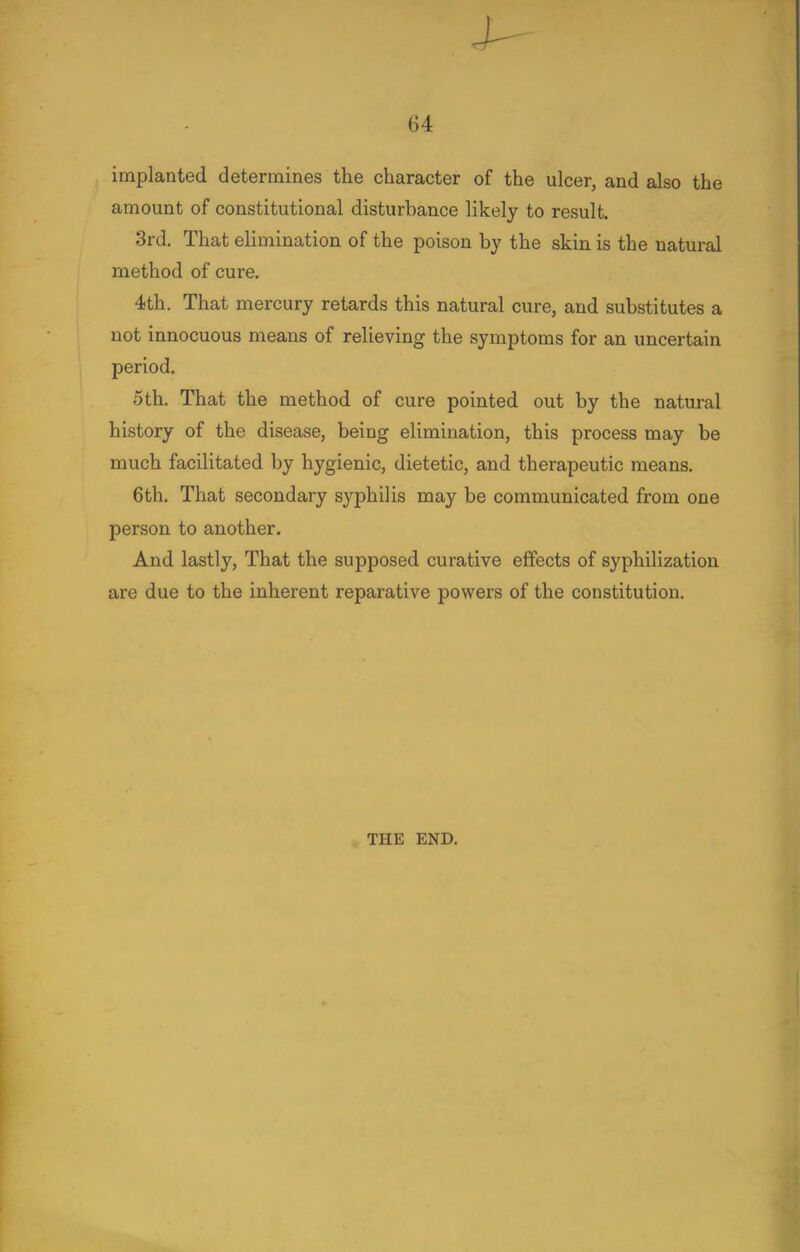 implanted determines the character of the ulcer, and also the amount of constitutional disturbance likely to result. 3rd. That elimination of the poison by the skin is the natural method of cure. 4th. That mercury retards this natural cure, and substitutes a not innocuous means of relieving the symptoms for an uncertain period. 5th. That the method of cure pointed out by the natural history of the disease, being elimination, this process may be much facilitated by hygienic, dietetic, and therapeutic means. 6th. That secondary syphilis may be communicated from one person to another. And lastly, That the supposed curative effects of syphilization are due to the inherent reparative powers of the constitution. THE END.