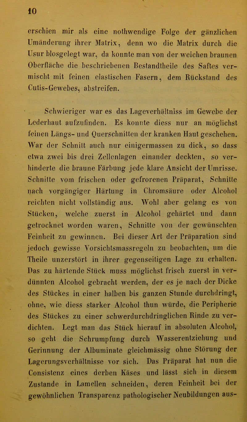 erschien mir als eine nothwendige Folge der gänzlichen Umänderung ihrer Matrix, denn wo die Matrix durch die Usur biosgelegt war, da konnte man von der weichen braunen Oberfläche die beschriebenen Besfandtheile des Saftes ver- mischt mit feinen elastischen Fasern, dem Rückstand des Cutis-Gewebes, abstreifen. Schwieriger war es das Lageverhältniss im Gewebe der Lederhaut aufzufinden. Es konnte diess nur an möglichst feinen Längs- und Querschnitten der kranken Haut geschehen. War der Schnitt auch nur einigermassen zu dick, so dass etwa zwei bis drei Zellenlagen einander deckten, so ver- hinderte die braune Färbung jede klare Ansicht der Umrisse. Schnitte vom frischen oder gefrorenen Präparat, Schnitte nach vorgängiger Härtung in Chromsäure oder Alcohol reichten nicht vollständig aus. Wohl aber gelang es von Stücken, welche zuerst in Alcohol gehärtet und dann getrocknet worden waren, Schnitte von der gewünschten Feinheit zu gewinnen. Bei dieser Art der Präparation sind jedoch gewisse Vorsichtsmassregeln zu beobachten, um die Tlieile unzerstört in ihrer gegenseitigen Lage zu erhalten. Das zu härtende Stück muss möglichst frisch zuerst in ver- dünnten Alcohol gebracht werden, der es je nach der Dicke des Stückes in einer halben bis ganzen Stunde durchdringt, ohne, wie diess starker Alcohol thun würde, die Peripherie des Stückes zu einer schwerdurchdringlichen Rinde zu ver- dichten. Legt man das Stück hierauf in absoluten Alcohol, so gehl die Schrumpfung durch Wasserentziehung und Gerinnung der Albuminate gleichmässig ohne Störung der Lagerungsverhältnisse vor sich. Das Präparat hat nun die Consistenz eines derben Käses und lässt sich in diesem Zustande in Lamellen schneiden, deren Feinheit bei der gewöhnlichen Transparenz pathologischer Neubildungen aus-