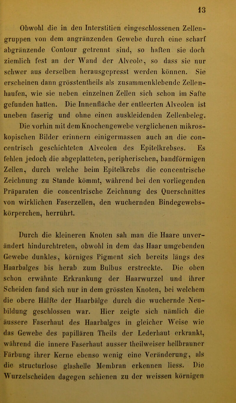 Obwohl die in den Interstitien eingeschlossenen Zellen- gruppen von dem angränzenden Gewebe durch eine scharf abgränzende Contour getrennt sind, so haften sie doch ziemlich fest an der Wand der Alveole, so dass sie nur schwer aus derselben herausgepresst werden können. Sie erscheinen dann grösstentheils als zusammenklebende Zellen- haufen, wie sie neben einzelnen Zellen sich schon im Safte gefunden hatten. Die Innenfläche der entleerten Alveolen ist uneben faserig und ohne einen auskleidenden Zellenbeleg. Die vorhin mit dem Knochengewebe verglichenen mikros- kopischen Bilder erinnern einigermassen auch an die con- centrisch geschichteten Alveolen des Epitelkrebses. Es fehlen jedoch die abgeplatteten, peripherischen, bandförmigen Zellen, durch welche beim Epitelkrebs die concentrische Zeichnung zu Stande kömmt, während bei den vorliegenden Präparaten die concentrische Zeichnung des Querschnittes von wirklichen Faserzellen, den wuchernden Bindegewebs- körperchen, herrührt. Durch die kleineren Knoten sab man die Haare unver- ändert hindurchtreten, obwohl in dem das Haar umgebenden Gewebe dunkles, körniges Pigment sich bereits längs des Haarbalges bis herab zum Bulbus erstreckte. Die oben schon erwähnte Erkrankung der Haarwurzel und ihrer Scheiden fand sich nur in dem grössten Knoten, bei welchem die obere Hälfte der Haarbälge durch die wuchernde Neu- bildung geschlossen war. Hier zeigte sich nämlich die äussere Faserhaut des Haarbalges in gleicher Weise wie das Gewebe des papillären Theils der Lederhaut erkrankt, während die innere Faserhaut ausser theilweiser hellbrauner Färbung ihrer Kerne ebenso wenig eine Veränderung, als die structurlose glashelle Membran erkennen liess. Die Wurzelscheiden dagegen schienen zu der weissen körnigen