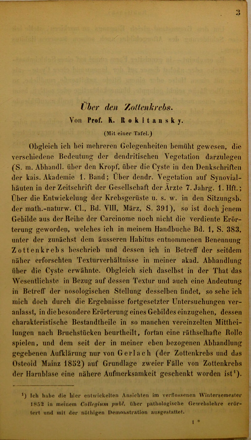 Von Prof. R. Rokitansky. (Mit einer Tafel.) Obgleich icli bei mehreren Gelegenheiten bemüht gewesen, die verschiedene Bedeutung der dendritischen Vegetation darzulegen (S. m. Abhandl. über den Kropf, über die Cyste in den Denkschriften der kais. Akademie 1. Band; Über dendr. Vegetation auf Synovial- häuten in der Zeitschrift der Gesellschaft der Ärzte 7. Jahrg. 1. Hft.; Über die Entwickelung der Krebsgerüste u. s. w. in den Sitzungsb. der math.-naturw. CI., Bd. VIII, März, S. 391), so ist doch jenem Gebilde aus der Reihe der Carcinome noch nicht die verdiente Erör- terung geworden, welches ich in meinem Handbuche Bd. 1, S. 383, unter der zunächst dem äusseren Habitus entnommenen Benennung Zottenkrebs beschrieb und dessen ich in Betreff der seitdem näher erforschten Texturverhältnisse in meiner akad. Abhandlung über die Cyste erwähnte. Obgleich sich daselbst in der That das Wesentlichste in Bezug auf dessen Textur und auch eine Andeutung in Betreff der nosologischen Stellung desselben findet, so sehe ich mich doch durch die Ergebnisse fortgesetzter Untersuchungen ver- anlasst, in die besondere Erörterung eines Gebildes einzugehen, dessen charakteristische Bestandteile in so manchen vereinzelten Mittei- lungen nach Bruchstücken beurteilt, fortan eine rätselhafte Rollo spielen, und dem seit der in meiner eben bezogenen Abhandlung gegebenen Aufklärung nur von Gerl ach (der Zottenkrebs und das Osteoid Mainz 1832) auf Grundlage zweier Fälle von Zottenkrebs der Harnblase eine nähere Aufmerksamkeit geschenkt worden ist1). *) Ich hübe die liier entwickelten Ansichten im verflossenen Wintersemester 1852 in meinem Collegium publ. über pathologische Gewebslehre erör- tert und mit der nöthigen Demonstration ausgestattet. t *