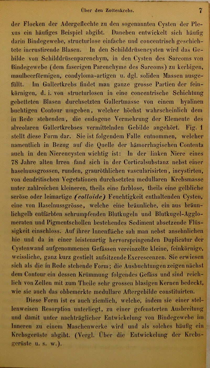 der Flocken der Adergeflechte zu den sogenannten Cysten der Ple- xus ein häufiges Beispiel abgibt. Daneben entwickelt sieb häufig darin Bindegewebe, structurlose einfache und concentriscb geschich- tete incrustirende Blasen. In den Schilddrüsencysten wird das Ge- bilde von Schilddrüsenparenchym, in den Cysten des Sarcoms von Bindegewebe (dem faserigen Parenchyme des Sarcoms) zu kerbigen, maulbeerförmigen, condyloma-artigen u. dgl. soliden Massen ausge- fiillt. Im Gallertkrebs findet man ganze grosse Partien der fein- körnigen, d. i. von structurlosen in eine concentrisclie Schichtung gebetteten Blasen durchsetzten Gallertmasse von einem hyalinen buclitigen Contour umgeben, welcher höchst wahrscheinlich dem in Bede stehenden, die endogene Vermehrung der Elemente des alveolaren Gallertkrebses vermittelnden Gebilde angehört. Fig. 1 stellt diese Form dar. Sie ist folgendem Falle entnommen, welcher namentlich in Bezug auf die Quelle der hämorrhagischen Contenta auch in den Nierencysten wichtig ist: In der linken Niere eines 78 Jahre alten Irren fand sich in der Corticalsubstanz nebst einer haselnussgrossen, runden, grauröthlichen vascularisirten, incystirten, von dendritischen Vegetationen durchsetzten medullären Krebsmasse unter zahlreichen kleineren, theils eine farblose, tlieils eine gelbliche seröse oder leimartige (colloide) Feuchtigkeit enthaltenden Cysten, eine von Haselnussgrösse, welche eine bräunliche, ein aus bräun- lichgelb entfärbten schrumpfenden Blutkugeln und Blutkugel-Agglo- meraten und Pigmentschollen bestehendes Sediment absetzende Flüs- sigkeit einschloss. Auf ihrer Innenfläche sah man nebst ansehnlichen hie und da in einer leistenartig hervorspringenden Duplicatur der Cystenwand aufgenommenen Gefässen vereinzelte kleine, feinkörnige, weissliche, ganz kurz gestielt aufsitzendeExcrescenzen. Sie erwiesen sich als die in Bede stehende Form; die Ausbuchtungen zeigen nächst dem Contour ein dessen Krümmung folgendes Gelass und sind reich- lich von Zellen mit zum Theile sehr grossen blasigen Kernen bedeckt, wie sie auch das obbemerkte medulläre Aftergebilde constituirten. Diese Form ist es auch ziemlich, welche, indem sie einer stel- lenweisen Ilesorption unterliegt, zu einer gefensterten Ausbreitung und damit unter nachträglicher Entwickelung von Bindegewebe im Inneren zu einem Maschenwerke wird und als solches häufig ein Krebsgerüste abgibt. (Vergl. Über die Entwickelung der Krebs- gerüste u. s. w.).