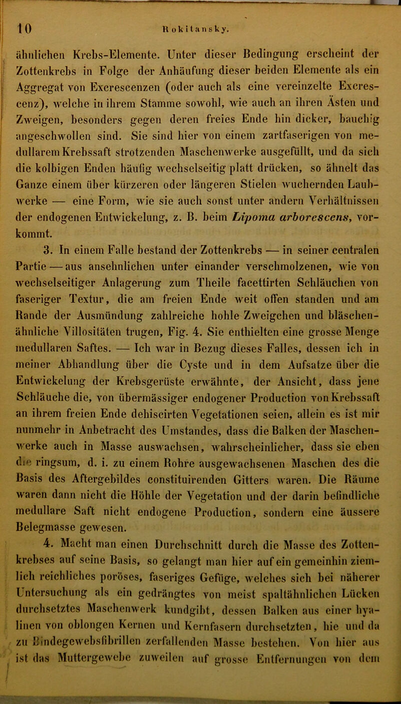 ähnlichen Krebs-Elemente. Unter dieser Bedingung erscheint der Zottenkrebs in Folge der Anhäufung dieser beiden Elemente als ein Aggregat von Excrescenzen (oder auch als eine vereinzelte Excres- cenz), welche in ihrem Stamme sowohl, wie auch an ihren Ästen und Zweigen, besonders gegen deren freies Ende hin dicker, bauchig angeschwollen sind. Sie sind hier von einem zartfaserigen von me- dullärem Krebssaft strotzenden Maschenwerke ausgefüllt, und da sich die kolbigen Enden häufig wechselseitig platt drücken, so ähnelt das Ganze einem über kürzeren oder längeren Stielen wuchernden Laub- werke — eine Form, wie sie auch sonst unter andern Verhältnissen der endogenen Entwickelung, z. B. beim Lipoma arboresccns, vor- kommt. 3. In einem Falle bestand der Zottenkrebs — in seiner centralen Partie—aus ansehnlichen unter einander verschmolzenen, wie von wechselseitiger Anlagerung zum Theile facettirten Schläuchen von faseriger Textur, die am freien Ende weit offen standen und am Rande der Ausmündung zahlreiche hohle Zweigehen und bläschen- ähnliche Yillositäten trugen, Fig. 4. Sie enthielten eine grosse Menge medullären Saftes. — Ich war in Bezug dieses Falles, dessen ich in meiner Abhandlung über die Cyste und in dem Aufsatze über die Entwickelung der Krebsgerüste erwähnte, der Ansicht, dass jene Schläuche die, von übermässiger endogener Production vonKrebssaft: an ihrem freien Ende dehiscirten Vegetationen seien, allein es ist mir nunmehr in Anbetracht des Umstandes, dass die Balken der Mascheu- werke auch in Masse auswachsen, wahrscheinlicher, dass sie eben die ringsum, d. i. zu einem Bohre ausgewachsenen Maschen des die Basis des Aftergebildes constituirenden Gitters waren. Die Räume waren dann nicht die Höhle der Vegetation und der darin befindliche medulläre Saft nicht endogene Production, sondern eine äussere Belegmasse gewesen. 4. Macht man einen Durchschnitt durch die Masse des Zotten- krebses auf seine Basis, so gelangt man liier auf ein gemeinhin ziem- lich reichliches poröses, faseriges Gefüge, welches sich bei näherer Untersuchung als ein gedrängtes von meist spaltähnlichen Lücken durchsetztes Maschenwerk kundgibt, dessen Balken aus einer hya- linen von oblongen Kernen und Kernfasern durchsetzten, hie und da zu Bindegewebsfibrillen zerfallenden Masse bestehen. Von hier aus ist das Muttergewebc zuweilen auf grosse Entfernungen von dem