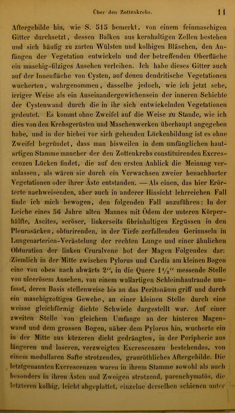 Aftergebilde hin, wie S. 515 bemerkt, von einem feinmaschigen Gitter durchsetzt, dessen Balken aus kernhaltigen Zellen bestehen und sich häufig zu zarten Wülsten und kolbigen Bläschen, den An- fängen der Vegetation entwickeln und der betreffenden Oberfläche ein maschig-filziges Ansehen verleihen. Ich habe dieses Gitter auch auf der Innenfläche von Cysten, auf denen dendritische Vegetationen wucherten, walirgenommen, dasselbe jedoch, wie ich jetzt sehe, irriger Weise als ein Auseinandergewicliensein der inneren Schichte der Cystenwand durch die in ihr sich entwickelnden Vegetationen gedeutet. Es kommt ohne Zweifel auf die Weise zü Stande, wie ich dies von den Krebsgerüsten und Maschenwerken überhaupt angegeben habe, und in der hiebei vor sich gehenden Lückenbildung ist es ohne Zweifel begründet, dass man bisweilen in dem umfänglichen haut- artigen Stamme mancher der den Zottenkrebs constituirenden Excres- cenzen Lücken findet, die auf den ersten Anblick die Meinung ver- anlassen, als wären sie durch ein Verwachsen zweier benachbarter Vegetationen oder ihrer Aste entstanden. —Als einen, das hier Erör- terte nachweisenden, aber auch in anderer Hinsicht lehrreichen Fall finde ich mich bewogen, den folgenden Fall anzuführen: In der Leiche eines 56 Jahre alten Mannes mit Ödem der unteren Körper- hälfte, Ascites, seröser, linkerseits fibrinhaltigen Ergüssen in den Pleurasäcken, obturirenden, in der Tiefe zerfallenden Gerinnseln in Lungenarterien-Verästelung der rechten Lunge und einer ähnlichen Obturation der linken Cruralvene bot der Magen Folgendes dar: iZiemlich in der Mitte zwischen Pylorus und Cardia am kleinen Bogen eine von oben nach abwärts 2, in die Quere messende Stelle von ulcerösem Ansehen, von einem wallartigen Schleimhautrande um- fasst, deren Basis stellenweise bis an das Peritonäum griff und durch ein maschigzottiges Gewebe, an einer kleinen Stelle durch eine weisse gleichförmig dichte Schwiele dargestellt war. Auf einer zweiten Stelle von gleichem Umfange an der hinteren Magen- wand und dem grossen Bogen, näher dem Pylorus hin, wucherte ein in der Mitte aus kürzeren dicht gedrängten, in der Peripherie aus längeren und loseren, verzweigten Excrescenzen bestehendes, von einem medullären Safte strotzendes, grauröthliches Aftergcbilde. Die , letztgenannten Excrescenzen waren in ihrem Stamme sowohl als auch besonders in ihren Ästen und Zweigen strotzend, parenchymatös, die letzteren kolbig, leicht abgeplattet, einzelne derselben schienen unter