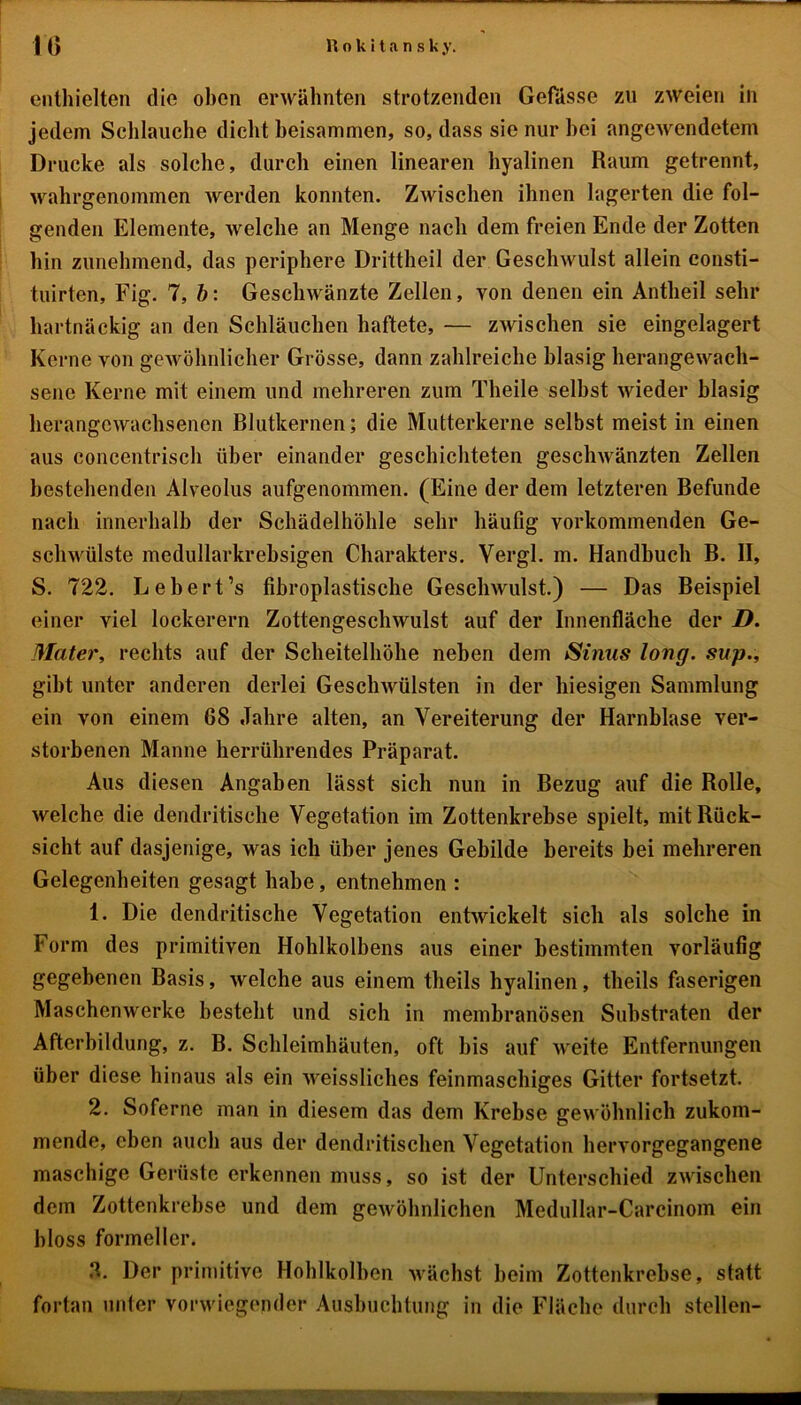 enthielten die oben erwähnten strotzenden Gefässe zu zweien in jedem Schlauche dicht beisammen, so, dass sie nur hei angewendetem Drucke als solche, durch einen linearen hyalinen Raum getrennt, wahrgenommen werden konnten. Zwischen ihnen lagerten die fol- genden Elemente, welche an Menge nach dem freien Ende der Zotten hin zunehmend, das periphere Drittheil der Geschwulst allein consti- tuirten, Fig. 7, b: Geschwänzte Zellen, von denen ein Antheil sehr hartnäckig an den Schläuchen haftete, — zwischen sie eingelagert Kerne von gewöhnlicher Grösse, dann zahlreiche blasig herangewach- sene Kerne mit einem und mehreren zum Theile seihst wieder blasig herangewachsenen Blutkernen; die Mutterkerne selbst meist in einen aus concentrisch über einander geschichteten geschwänzten Zellen bestehenden Alveolus aufgenommen. (Eine der dem letzteren Befunde nach innerhalb der Schädelhöhle sehr häufig vorkommenden Ge- schwülste medullarkrebsigen Charakters. Vergl. m. Handbuch B. II, S. 722. Lebert’s fibroplastische Geschwulst.) — Das Beispiel einer viel lockerem Zottengeschwulst auf der Innenfläche der D. Mater, rechts auf der Scheitelhöhe neben dem Sinus long. sup., gibt unter anderen derlei Geschwülsten in der hiesigen Sammlung ein von einem 68 Jahre alten, an Vereiterung der Harnblase ver- storbenen Manne herrührendes Präparat. Aus diesen Angaben lässt sich nun in Bezug auf die Rolle, welche die dendritische Vegetation im Zottenkrebse spielt, mit Rück- sicht auf dasjenige, was ich über jenes Gebilde bereits bei mehreren Gelegenheiten gesagt habe, entnehmen : 1. Die dendritische Vegetation entwickelt sich als solche in Form des primitiven Hohlkolbens aus einer bestimmten vorläufig gegebenen Basis, welche aus einem theils hyalinen, theils faserigen Maschenwerke besteht und sich in membranösen Substraten der Afterbildung, z. B. Schleimhäuten, oft bis auf weite Entfernungen über diese hinaus als ein weissliches feinmaschiges Gitter fortsetzt. 2. Soferne man in diesem das dem Krebse gewöhnlich zukom- mende, eben auch aus der dendritischen Vegetation hervorgegangene maschige Gerüste erkennen muss, so ist der Unterschied zwischen dem Zottenkrebse und dem gewöhnlichen Medullar-Carcinom ein bloss formeller. 3. Der primitive Hohlkolben wächst beim Zottenkrebse, statt fortan unter vorwiegender Ausbuchtung in die Fläche durch stellen-