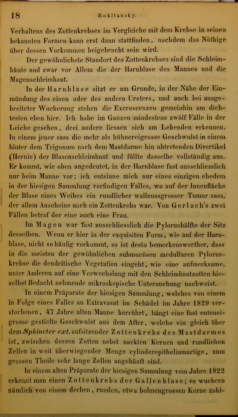 Verhaltens des Zottenkrebses im Vergleiche mit dem Krebse in seinen bekannten Formen kann erst dann stattfinden, nachdem das Nöthige über dessen Vorkommen beigebracht sein wird. Der gewöhnlichste Standort des Zottenkrebses sind die Schleim- häute und zwar vor Allem die der Harnblase des Mannes und die Magenschleimhaut. In der Harnblase sitzt er am Grunde, in der Nähe der Ein- mündung des einen oder des andern Ureters, und auch bei ausge- breiteter Wucherung stehen die Excrescenzen gemeinhin am dich- testen eben hier. Ich habe im Ganzen mindestens zwölf Fälle in der Leiche gesehen, drei andere Hessen sich am Lebenden erkennen. In einem jener sass die mehr als hühnereigrosse Geschwulst in einem hinter dem Trigonum nach dem Mastdarme hin abtretenden Divertikel (Hernie) der Blasensclileimhaut und füllte dasselbe vollständig aus. Er kommt, wie oben angedeutet, in der Harnblase fast ausschliesslich nur beim Manne vor; ich entsinne mich nur eines einzigen ehedem in der hiesigen Sammlung vorfindigen Falles, wo auf der Innenfläche der Blase eines Weibes ein rundlicher wallnussgrosser Tumor sass, der allem Anscheine nach ein Zottenkrebs war. Von Gerl ach’s zwei Fällen betraf der eine auch eine Frau. Im Magen war fast ausschliesslich die Pylorushälfte der Sitz desselben. Wenn er hier in der exquisiten Form, wie auf der Harn- blase, nicht so häufig vorkommt, so ist desto bemerkenswerther, dass in die meisten der gewöhnlichen submucösen medullären Pylorus- krebse die dendritische Vegetation eingeht, wie eine aufmerksame, unter Anderen auf eine Verwechslung mit den Schleimhautzotten hie— selbst Bedacht nehmende mikroskopische Untersuchung nachweist. In einem Präparate der hiesigen Sammlung, welches von einem in Folge eines Falles an Extravasat im Schädel im Jahre 1829 ver- storbenen, 47 Jahre alten Manne herrührt, hängt eine fast entenei- grosse gestielte Geschwulst aus dem After, welche ein gleich über dem Sphincter ext. aufsitzender Zottenkrebs des Mastdarmes ist, zwischen dessen Zotten nebst nackten Kernen und rundlichen Zellen in weit überwiegender Menge cylinderepitheliumartige, zum grossen Theile sehr lange Zellen angehäuft sind. In einem alten Präparate der hiesigen Sammlung vom Jahre 1822 erkennt man einen Zotten krebs der Gallenblase; es wuchern nämlich von einem derben, runden, etwa bohnengrossen Kerne zahl-