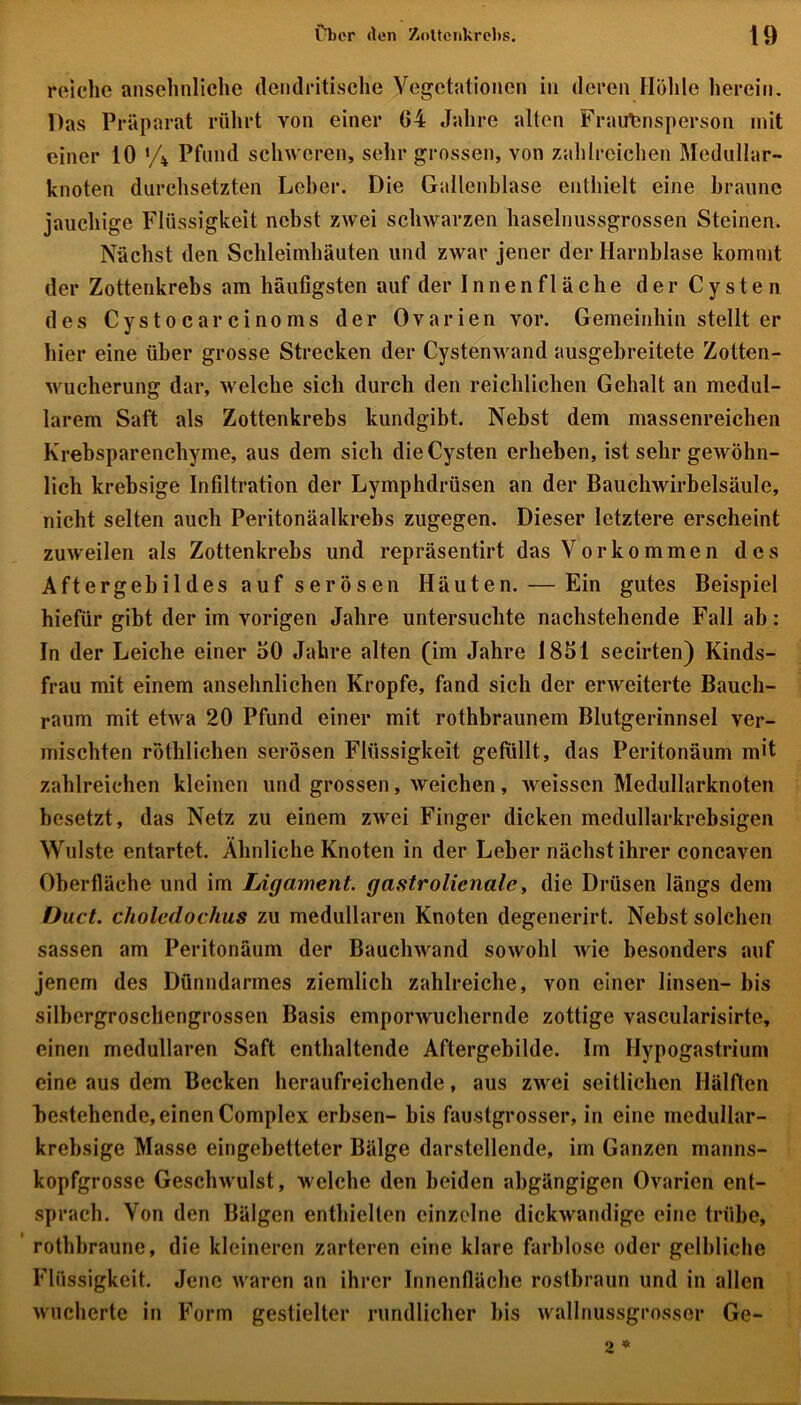 reiche ansehnliche dendritische Vegetationen in deren Höhle herein. Das Präparat rührt von einer G4 Jahre alten Frauensperson mit einer 10 •/* Pfund schweren, sehr grossen, von zahlreichen Medullar- knoten durchsetzten Leher. Die Gallenblase enthielt eine braune jauchige Flüssigkeit nebst zwei schwarzen haselnussgrossen Steinen. Nächst den Schleimhäuten und zwar jener der Harnblase kommt der Zottenkrebs am häufigsten auf der Innenfläche der Cysten des Cystocarcinoms der Ovarien vor. Gemeinhin stellt er hier eine über grosse Strecken der Cystenwand ausgebreitete Zotten- wucherung dar, welche sich durch den reichlichen Gehalt an medul- lärem Saft als Zottenkrebs kundgibt. Nebst dem massenreichen Krebsparenchyme, aus dem sich die Cysten erheben, ist sehr gewöhn- lich krebsige Infiltration der Lymphdrüsen an der Bauchwirbelsäule, nicht selten auch Peritonäalkrebs zugegen. Dieser letztere erscheint zuweilen als Zottenkrebs und repräsentirt das Vorkommen des Aftergebildes auf serösen Häuten. — Ein gutes Beispiel hiefür gibt der im vorigen Jahre untersuchte nachstehende Fall ab: In der Leiche einer 50 Jahre alten (im Jahre 1851 secirten) Kinds- frau mit einem ansehnlichen Kropfe, fand sich der erweiterte Bauch- raum mit etwa 20 Pfund einer mit rothbraunem Blutgerinnsel ver- mischten röthlichen serösen Flüssigkeit gefüllt, das Peritonäum mit zahlreichen kleinen und grossen, weichen, weissen Medullarknoten besetzt, das Netz zu einem zwei Finger dicken medullarkrebsigen Wulste entartet. Ähnliche Knoten in der Leber nächst ihrer concaven Oberfläche und im Ligament, gastrolicnale, die Drüsen längs dem Duct. choledochus zu medullären Knoten degenerirt. Nebst solchen sassen am Peritonäum der Bauchwand sowohl wie besonders auf jenem des Dünndarmes ziemlich zahlreiche, von einer linsen- bis silbergroschengrossen Basis emporwuchernde zottige vascularisirtc, einen medullären Saft enthaltende Aftergebilde. Im Hypogastrium eine aus dem Becken heraufreichende, aus zwei seitlichen Hälften bestehende, einen Complex erbsen- bis faustgrosser, in eine medullar- krehsige Masse eingebetteter Bälge darstellende, im Ganzen manns- kopfgrosse Geschwulst, welche den beiden abgängigen Ovarien ent- sprach. Von den Bälgen enthielten einzelne dickwandige eine trübe, rothbraune, die kleineren zarteren eine klare farblose oder gelbliche Flüssigkeit. Jene waren an ihrer Innenfläche rostbraun und in allen wucherte in Form gestielter rundlicher bis wallnussgrosser Ge-