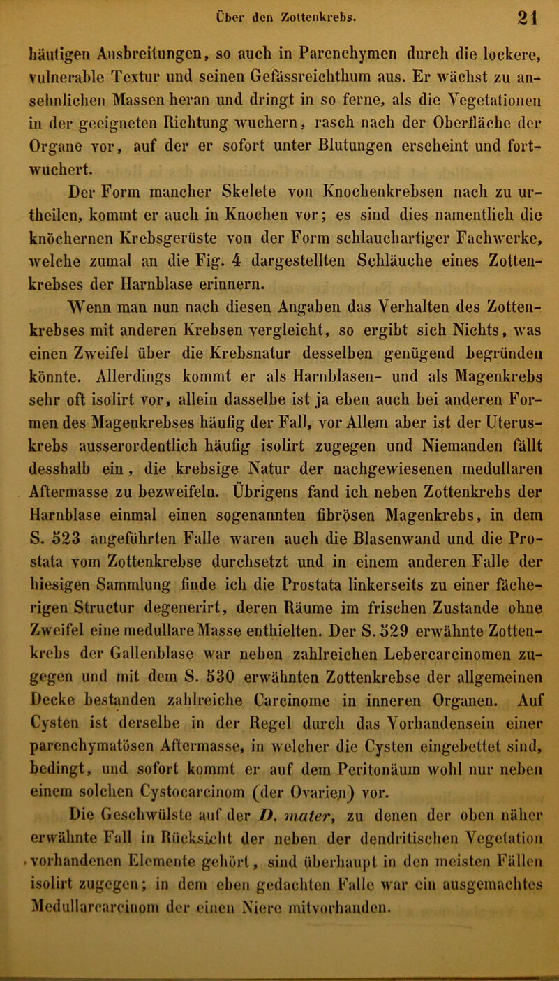 häutigen Ausbreitungen, so auch in Parenchymen durch die lockere, vulnerable Textur und seinen Gefässreiclithum aus. Er wächst zu an- sehnlichen Massen heran und dringt in so ferne, als die Vegetationen in der geeigneten Richtung wuchern, rasch nach der Oberfläche der Organe vor, auf der er sofort unter Blutungen erscheint und fort- wuchert. Der Form mancher Skelete von Knochenkrebsen nach zu ur- theilen, kommt er auch in Knochen vor; es sind dies namentlich die knöchernen Krebsgerüste von der Form schlauchartiger Fachwerke, welche zumal an die Fig. 4 dargestellten Schläuche eines Zotten- krebses der Harnblase erinnern. Wenn man nun nach diesen Angaben das Verhalten des Zotten- krebses mit anderen Krebsen vergleicht, so ergibt sich Nichts, was einen Zweifel über die Krebsnatur desselben genügend begründen könnte. Allerdings kommt er als Harnblasen- und als Magenkrebs sehr oft isolirt vor, allein dasselbe ist ja eben auch bei anderen For- men des Magenkrebses häufig der Fall, vor Allem aber ist der Uterus- krebs ausserordentlich häufig isolirt zugegen und Niemanden fällt desshalb ein, die krebsige Natur der nachgewiesenen medullären Aftermasse zu bezweifeln. Übrigens fand ich neben Zottenkrebs der Harnblase einmal einen sogenannten fibrösen Magenkrebs, in dem S. 523 angeführten Falle waren auch die Blasenwand und die Pro- stata vom Zottenkrebse durchsetzt und in einem anderen Falle der hiesigen Sammlung finde ich die Prostata linkerseits zu einer fäche- rigen Structur degenerirt, deren Räume im frischen Zustande ohne Zweifel eine medulläre Masse enthielten. Der S.529 erwähnte Zotten- krebs der Gallenblase war neben zahlreichen Lebercarcinomen zu- gegen und mit dem S. 530 erwähnten Zottenkrebse der allgemeinen Decke bestanden zahlreiche Carcinome in inneren Organen. Auf Cysten ist derselbe in der Regel durch das Vorhandensein einer parenchymatösen Aftermasse, in welcher die Cysten eingebettet sind, bedingt, und sofort kommt er auf dem Peritonäum wohl nur neben einem solchen Cystocarcinom (der Ovarien) vor. Die Geschwülste auf der D. mater, zu denen der oben näher erwähnte Fall in Rücksicht der neben der dendritischen Vegetation . vorhandenen Elemente gehört, sind überhaupt in den meisten Fällen isolirt zugegen; in dem eben gedachten Falle war ein ausgemachtes Mcdullaroarciuom der einen Niere mitvorhanden.