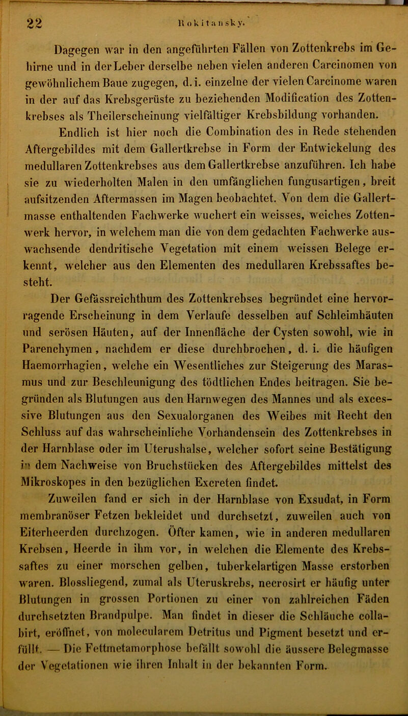 Dagegen war in den angeführten Fällen von Zottenkrebs im Ge- hirne und in der Leber derselbe neben vielen anderen Carcinomen von gewöhnlichem Baue zugegen, d. i. einzelne der vielen Carcinome waren in der auf das Krebsgerüste zu beziehenden Modification des Zotten- krebses als Theilerscheinung vielfältiger Krebsbildung vorhanden. Endlich ist hier noch die Combination des in Rede stehenden Aftergebildes mit dem Gallertkrebse in Form der Entwickelung des medullären Zottenkrebses aus dem Gallertkrebse anzuführen. Ich habe sie zu wiederholten Malen in den umfänglichen fungusartigen, breit aufsitzenden Aftermassen im Magen beobachtet. Von dem die Gallert- masse enthaltenden Fachwerke wuchert ein weisses, weiches Zotten- werk hervor, in welchem man die von dem gedachten Fachwerke aus- wachsende dendritische Vegetation mit einem weissen Belege er- kennt, welcher aus den Elementen des medullären Krebssaftes be- steht. Der Gefässreichthum des Zottenkrebses begründet eine hervor- ragende Erscheinung in dem Verlaufe desselben auf Schleimhäuten und serösen Häuten, auf der Innenfläche der Cysten sowohl, wie in Parenchymen, nachdem er diese durchbrochen, d. i. die häufigen Haemorrhagien, welche ein Wesentliches zur Steigerung des Maras- mus und zur Beschleunigung des tödtlichen Endes beitragen. Sie be- gründen als Blutungen aus den Harnwegen des Mannes und als exees- sive Blutungen aus den Sexualorganen des Weibes mit Recht den Schluss auf das wahrscheinliche Vorhandensein des Zottenkrebses in der Harnblase oder im Uterushalse, welcher sofort seine Bestätigung n dem Nachweise von Bruchstücken des Aftergebildes mittelst des Mikroskopes in den bezüglichen Excreten findet. Zuweilen fand er sich in der Harnblase von Exsudat, in Form membranöser Fetzen bekleidet und durchsetzt, zuweilen auch von Eiterheerden durchzogen. Öfter kamen, wie in anderen medullären Krebsen, Heerde in ihm vor, in welchen die Elemente des Krebs- saftes zu einer morschen gelben, tuberkelartigen Masse erstorben waren. Blossliegend, zumal als Uteruskrebs, necrosirt er häufig unter Blutungen in grossen Portionen zu einer von zahlreichen Fäden durchsetzten Brandpulpe. Man findet in dieser die Schläuche colla- birt, eröffnet, von molecularem Detritus und Pigment besetzt und er- füllt. — Die Fettmetamorphose befällt sowohl die äussere Belegmasse der Vegetationen wie ihren Inhalt in der bekannten Form.