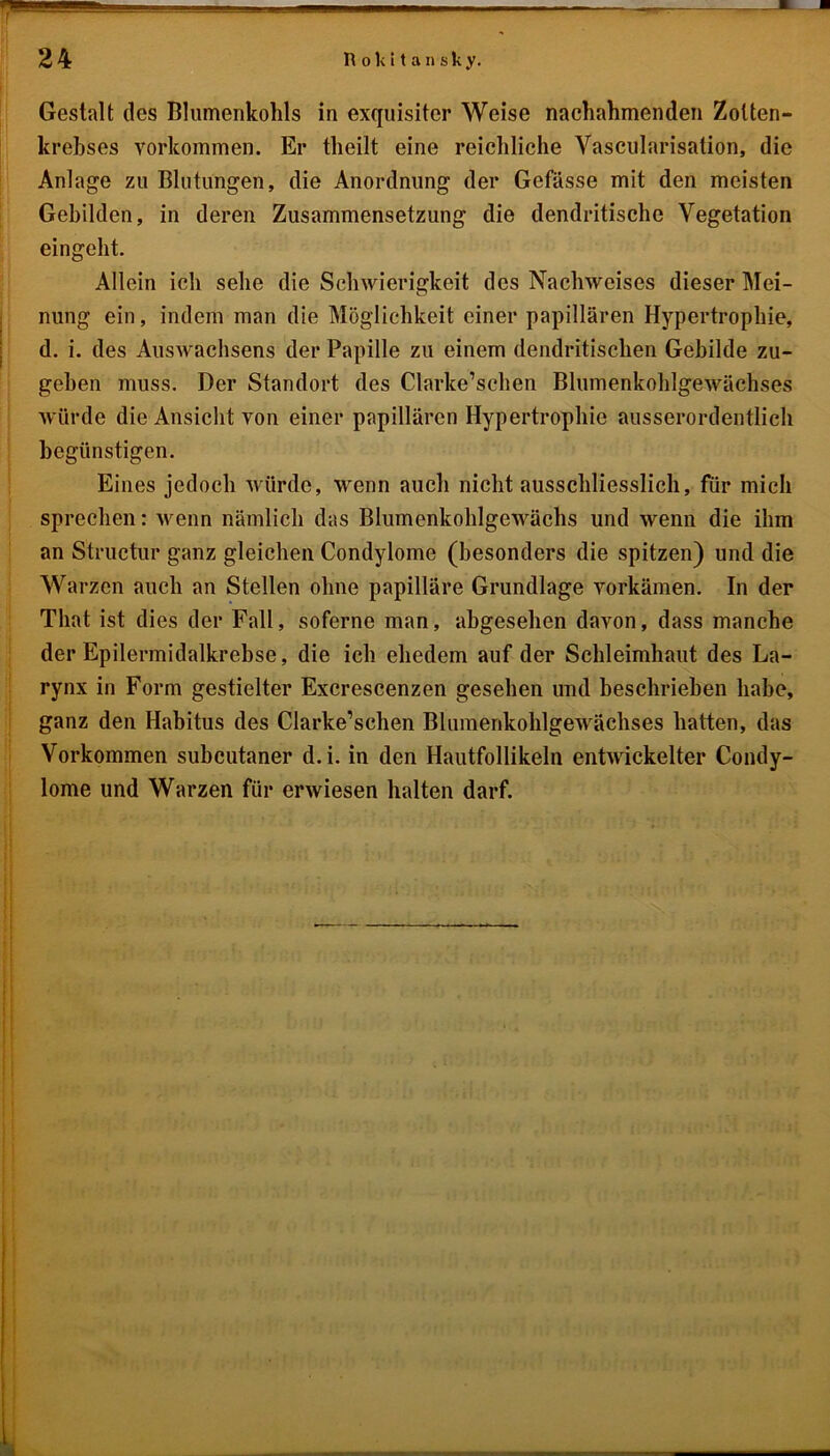 Gestalt des Blumenkohls in exquisiter Weise naehahmenden Zotten- krehses Vorkommen. Er tlieilt eine reichliche Vascularisation, die Anlage zu Blutungen, die Anordnung der Gefässe mit den meisten Gebilden, in deren Zusammensetzung die dendritische Vegetation eingeht. Allein ich sehe die Schwierigkeit des Nachweises dieser Mei- nung ein, indem man die Möglichkeit einer papillären Hypertrophie, d. i. des Auswachsens der Papille zu einem dendritischen Gebilde zu- gehen muss. Der Standort des Clarke’schen Blumenkohlgewächses würde die Ansicht von einer papillären Hypertrophie ausserordentlich begünstigen. Eines jedoch würde, wenn auch nicht ausschliesslich, für mich sprechen: wenn nämlich das Blumenkohlgewächs und wenn die ihm an Structur ganz gleichen Condylome (besonders die spitzen) und die Warzen auch an Stellen ohne papilläre Grundlage vorkämen. In der Tliat ist dies der Fall, soferne man, abgesehen davon, dass manche der Epilermidalkrebse, die ich ehedem auf der Schleimhaut des La- rynx in Form gestielter Excrescenzen gesehen und beschrieben habe, ganz den Habitus des Clarke’schen Blumenkohlgewächses hatten, das Vorkommen subcutaner d.i. in den Hautfollikeln entwickelter Condy- lome und Warzen für erwiesen halten darf.