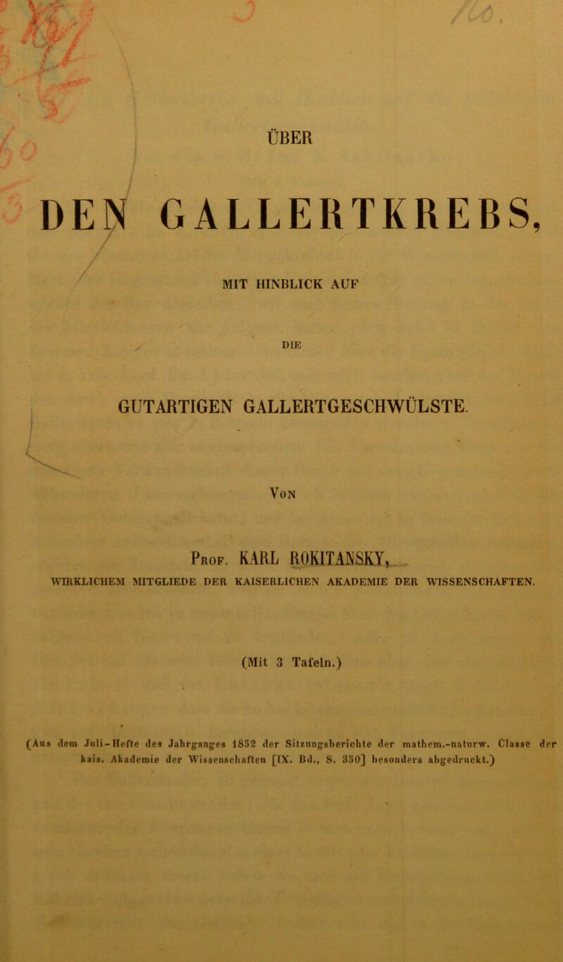 ÜBER DEN GALLERTKREBS, MIT HINBLICK AUF GUTARTIGEN GALLERTGESCHWÜLSTE. Von Prof. KARL ROKITANSKY, WIRKLICHEM MITGLIEDE DER KAISERLICHEN AKADEMIE DER WISSENSCHAFTEN. (Mit 3 Tafeln.) (Aus dem Juli — Hefte des Jahrganges 1852 der Sit7,nngshcriehte der mathem.-naturw. Classc der kais. Akademie der Wissenschaften [IX. Bd., S. 350] besonders abgedruckt.)