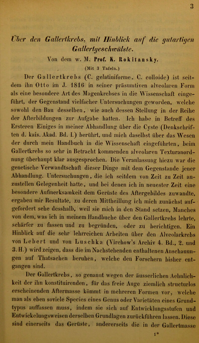 Über den Gallertkrebs, mit Hinblick auf die gutartigen Gallertgesch willst’e. Von dem w. M. Prof. R. Rokitansky. (Mit 3 Tafeln.) Der Gallertkrebs (C. gelatiniforme, C. colloide) ist seit- dem ihn Otto im J. 1810 in seiner präsumtiven alveolaren Form als eine besondere Art des Magenkrebses in die Wissenschaft einge- führt, der Gegenstand vielfacher Untersuchungen geworden, welche sowohl den Bau desselben, wie auch dessen Stellung in der Reihe der Afterbildungen zur Aufgabe hatten. Ich habe in Betreff des Ersteren Einiges in meiner Abhandlung über die Cyste (Denkschrif- ten d. kais. Akad. Bd. I.) berührt, und mich daselbst über das Wesen der durch mein Handbuch in die Wissenschaft eingeführten, beim Gallertkrebs so sehr in Betracht kommenden alveolaren Texturanord- nung überhaupt klar ausgesprochen. Die Veranlassung hiezu war die genetische Verwandtschaft dieser Dinge mit dem Gegenstände jener Abhandlung. Untersuchungen, die ich seitdem von Zeit zu Zeit an- zustellen Gelegenheit hatte, und bei denen ich in neuester Zeit eine besondere Aufmerksamkeit dem Gerüste des Aftergebildes zuwandte, ergaben mir Resultate, zu deren Mittheillung ich mich zunächst auf- gefordert sehe desshalb, weil sie mich in den Stand setzen, Manches von dem, was ich in meinem Handbuche über den Gallertkrebs lehrte, schärfer zu fassen und zu begründen, oder zu berichtigen. Ein Hinblick auf die sehr lehrreichen Arbeiten über den Alveolarkrebs von Lebert und von Luschka (Virchow’s Archiv 4. Bd., 2. und 3. H.) wird zeigen, dass die im Nachstehenden enthaltenen Anschauun- gen auf Thatsachen beruhen, welche den Forschern bisher ent- gangen sind. Der Gallertkrebs, so genannt wegen der äusserlichen Aebnlieh- keit der ihn konstituircnden, für das freie Auge ziemlich structurlos erscheinenden Aftermasse kömmt in mehreren Formen vor, welche man als eben soviele Spccies eines Genus oder Varietäten eines Grund- typus auffassen muss, indem sie sich auf Entwicklungsstufen und Entwickelungsweisen derselben Grundlagen zurückführen lassen. Diese sind einerseits das Gerüste, andererseits die in der Gallertmasse i