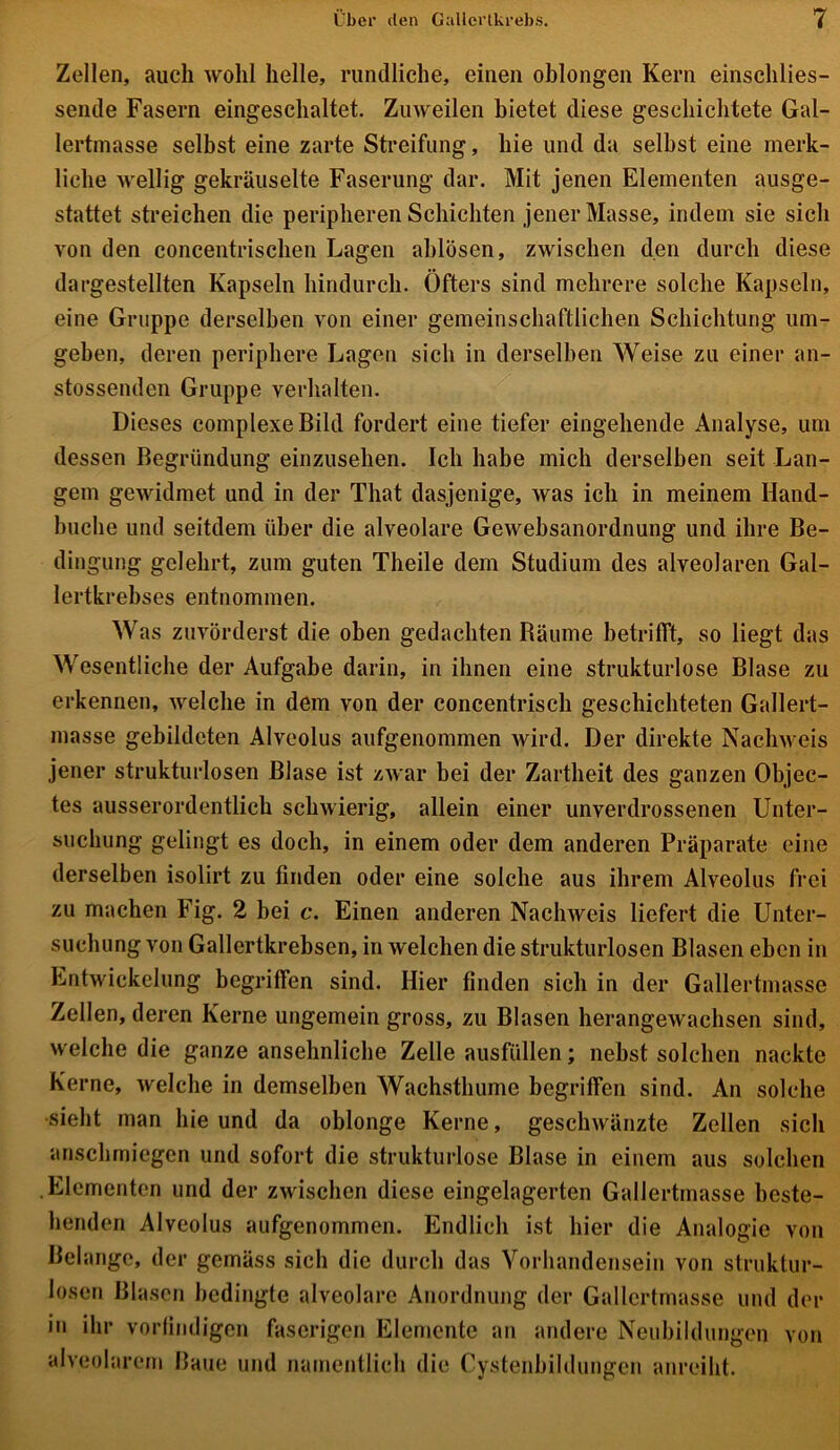 Zellen, auch wohl helle, rundliche, einen oblongen Kern einsclilies- sende Fasern eingeschaltet. Zuweilen bietet diese geschichtete Gal- lertinasse selbst eine zarte Streifung, hie und da selbst eine merk- liche wellig gekräuselte Faserung dar. Mit jenen Elementen ausge- stattet streichen die peripheren Schichten jener Masse, indem sie sich von den concentrischen Lagen ablösen, zwischen den durch diese dargestellten Kapseln hindurch. Öfters sind mehrere solche Kapseln, eine Gruppe derselben von einer gemeinschaftlichen Schichtung um- geben, deren periphere Lagen sich in derselben Weise zu einer an- stossenden Gruppe verhalten. Dieses complexe Bild fordert eine tiefer eingehende Analyse, um dessen Begründung einzusehen. Ich habe mich derselben seit Lan- gem gewidmet und in der That dasjenige, was ich in meinem Hand- buche und seitdem über die alveolare Gewebsanordnung und ihre Be- dingung gelehrt, zum guten Theile dem Studium des alveolaren Gal- lertkrebses entnommen. Was zuvörderst die oben gedachten Bäume betrifft, so liegt das Wesentliche der Aufgabe darin, in ihnen eine strukturlose Blase zu erkennen, welche in dem von der coneentrisch geschichteten Gallert- masse gebildeten Alveolus aufgenommen wird. Der direkte Nachweis jener strukturlosen Blase ist zwar bei der Zartheit des ganzen Objec- tes ausserordentlich schwierig, allein einer unverdrossenen Unter- suchung gelingt es doch, in einem oder dem anderen Präparate eine derselben isolirt zu finden oder eine solche aus ihrem Alveolus frei zu machen Fig. 2 bei c. Einen anderen Nachweis liefert die Unter- suchung von Gallertkrebsen, in welchen die strukturlosen Blasen eben in Entwickelung begriffen sind. Hier finden sich in der Gallertmasse Zellen, deren Kerne ungemein gross, zu Blasen herangewachsen sind, welche die ganze ansehnliche Zelle ausfüllen; nebst solchen nackte Kerne, welche in demselben Wachsthume begriffen sind. An solche sieht man hie und da oblonge Kerne, geschwänzte Zellen sich anschmiegen und sofort die strukturlose Blase in einem aus solchen Elementen und der zwischen diese eingelagerten Gallertmasse beste- henden Alveolus aufgenommen. Endlich ist liier die Analogie von Belange, der gemäss sich die durch das Vorhandensein von struktur- losen Blasen bedingte alveolare Anordnung der Gallertmasse und der in ihr vorfindigen faserigen Elemente an andere Neubildungen von alveolarem Baue und namentlich die Cystenbildungen anreiht.