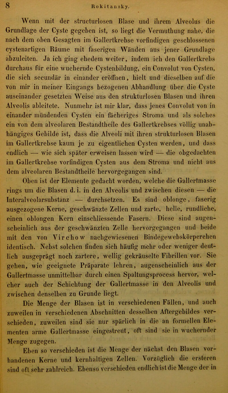 Wenn mit der strücturlosen Blase und ihrem Alveolus die Grundlage der Cyste gegeben ist, so liegt die Vermuthung nahe, die nach dem oben Gesagten im Gallertkrebse vorfindigen geschlossenen cystenartigen Räume mit faserigen Wänden aus jener Grundlage abzuleiten. Ja ich ging ehedem weiter, indem ich den Gallertkrebs durchaus für eine wuchernde Cystenbildung, ein Convolut von Cysten, die sich secundär in einander eröffnen, hielt und dieselben auf die von mir in meiner Eingangs bezogenen Abhandlung über die Cyste auseinander gesetzten Weise aus den strukturlosen Blasen und ihren Alveolis ableitete. Nunmehr ist mir klar, dass jenes Convolut von in einander mündenden Cysten ein fächeriges Stroma und als solches ein von dem alveolaren Bestandtheile des Gallertkrebses völlig unab- hängiges Gebilde ist, dass die Alveoli mit ihren strukturlosen Blasen im Gallertkrebse kaum je zu eigentlichen Cysten werden, und dass endlich — wie sich später erweisen lassen wird — die obgedachten im Gallertkrebse vorfindigen Cysten aus dem Stroma und nicht aus dem alveolaren Bestandtheile hervorgegangen sind. Oben ist der Elemente gedacht worden, welche die Gallertmasse rings um die Blasen d. i. in den Alveolis und zwischen diesen — die Interalveolarsubstanz — durchsetzen. Es sind oblonge, faserig ausgezogene Kerne, geschwänzte Zellen und zarte, helle, rundliche, einen oblongen Kern einschliessende Fasern. Diese sind augen- scheinlich aus der geschwänzten Zelle hervorgegangen und beide mit den von Virchow nachgewiesenen Bindegewebskörperehen identisch. Nebst solchen finden sich häufig mehr oder weniger deut- lich ausgeprägt noch zartere, wellig gekräuselte Fibrillen vor. Sie geben, wie geeignete Präparate lehren, augenscheinlich aus der Gallertmasse unmittelbar durch einen Spaltungsprocess hervor, wel- cher auch der Schichtung der Gallertmasse in den Alveolis und zwischen denselben zu Grunde liegt. Die Menge der Blasen ist in verschiedenen Fällen, und auch zuweilen in verschiedenen Abschnitten desselben Aftergebildes ver- schieden , zuweilen sind sie nur spärlich in die an formellen Ele- menten arme Gallertmasse eingestreut, oft sind sie in wuchernder Menge zugegen. Eben so verschieden ist die Menge der nächst den Blasen vor- handenen Kerne und kernhaltigen Zellen. Vorzüglich die ersteren sind oft sehr zahlreich. Ebenso verschieden endlich ist die Menge der in