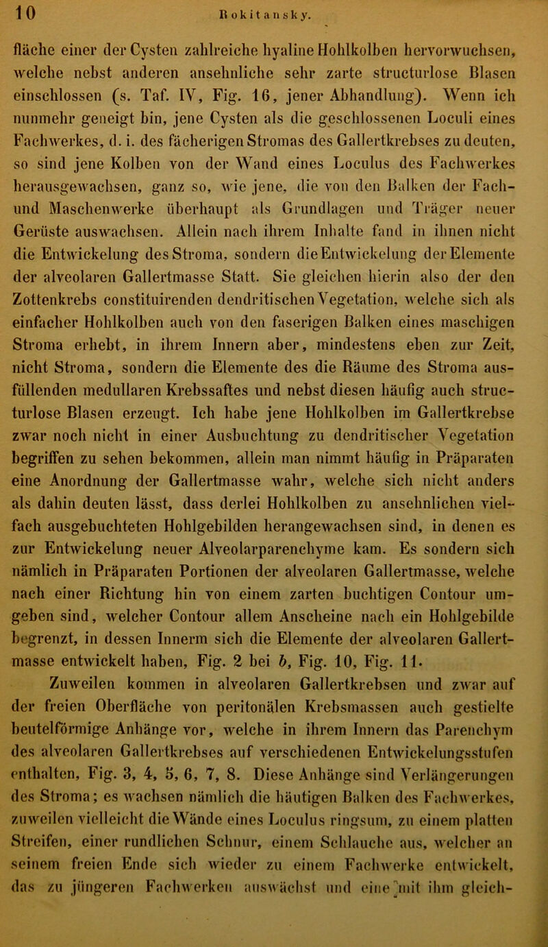 fläche einer der Cysten zahlreiche hyaline Hohlkolben hervorwuchsen, welche nebst anderen ansehnliche sehr zarte structurlose Blasen einschlossen (s. Taf. IV, Fig. 16, jener Abhandlung). Wenn ich nunmehr geneigt bin, jene Cysten als die geschlossenen Loculi eines Fachwerkes, d. i. des fächerigen Stromas des Gallertkrebses zu deuten, so sind jene Kolben von der Wand eines Loculus des Fachwerkes herausgewachsen, ganz so, wie jene, die von den Balken der Fach- und Maschenwerke überhaupt als Grundlagen und Träger neuer Gerüste auswachsen. Allein nach ihrem Inhalte fand in ihnen nicht die Entwickelung des Stroma, sondern die Entwickelung der Elemente der alveolaren Gallertmasse Statt. Sie gleichen hierin also der den Zottenkrebs constituirenden dendritischen Vegetation, welche sich als einfacher Hohlkolben auch von den faserigen Balken eines maschigen Stroma erhebt, in ihrem Innern aber, mindestens eben zur Zeit, nicht Stroma, sondern die Elemente des die Bäume des Stroma aus- füllenden medullären Krebssaftes und nebst diesen häufig auch struc- turlose Blasen erzeugt. Ich habe jene Hohlkolben im Gallertkrebse zwar noch nicht in einer Ausbuchtung zu dendritischer Vegetation begriffen zu sehen bekommen, allein man nimmt häufig in Präparaten eine Anordnung der Gallertmasse wahr, welche sich nicht anders als dahin deuten lässt, dass derlei Hohlkolben zu ansehnlichen viel- fach ausgebuchteten Hohlgebilden herangewachsen sind, in denen es zur Entwickelung neuer Alveolarparenchyme kam. Es sondern sich nämlich in Präparaten Portionen der alveolaren Gallertmasse, welche nach einer Richtung hin von einem zarten buehtigen Contour um- geben sind, welcher Contour allem Anscheine nach ein Hohlgebilde begrenzt, in dessen Innerm sich die Elemente der alveolaren Gallert- masse entwickelt haben, Fig. 2 bei b, Fig. 10, Fig. 11. Zuweilen kommen in alveolaren Gallertkrebsen und zwar auf der freien Oberfläche von peritonälen Krebsmassen auch gestielte beutelförmige Anhänge vor, welche in ihrem Innern das Parenchym des alveolaren Gallertkrebses auf verschiedenen Entwickelungsstufen enthalten, Fig. 3, 4, 3, 6, 7, 8. Diese Anhänge sind Verlängerungen des Stroma; es wachsen nämlich die häutigen Balken des Fachwerkes, zuweilen vielleicht die Wände eines Loculus ringsum, zu einem platten Streifen, einer rundlichen Schnur, einem Schlauche aus, welcher an seinem freien Ende sich wieder zu einem Fachwerke entwickelt, das zu jüngeren Fachwerken auswächst und eine init ihm gleich-