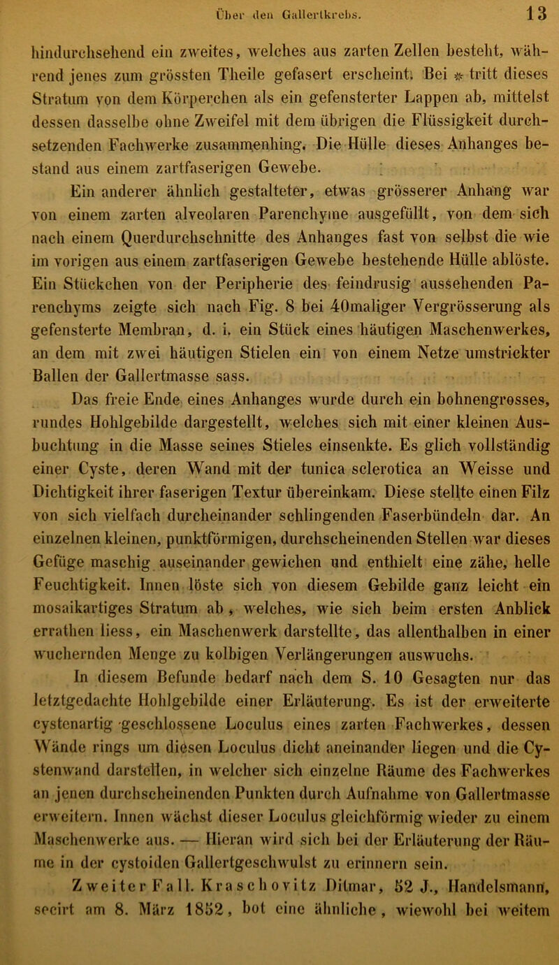hindurchsehend ein zweites, welches aus zarten Zellen besteht, wäh- rend jenes zum grössten Tlieile gefasert erscheint. Bei #■ tritt dieses Stratum von dem Körperchen als ein gefensterter Lappen ab, mittelst dessen dasselbe ohne Zweifel mit dem übrigen die Flüssigkeit durch- setzenden Fach werke zusammenhing. Die Hülle dieses Anhanges be- stand aus einem zartfaserigen Gewebe. Ein anderer ähnlich gestalteter, etwas grösserer Anhang war von einem zarten alveolaren Parenchyme ausgefüllt, von dem sich nach einem Querdurchschnitte des Anhanges fast von selbst die wie im vorigen aus einem zartfaserigen Gewebe bestehende Hülle ablöste. Ein Stückchen von der Peripherie des feindrusig aussehenden Pa- renchyms zeigte sich nach Fig. 8 bei 40maliger Vergrösserung als gefensterte Membran, d. i. ein Stück eines häutigen Maschenwerkes, an dem mit zwei häutigen Stielen ein von einem Netze umstrickter Ballen der Gallertmasse sass. Das freie Ende eines Anhanges wurde durch ein bohnengrosses, rundes Hohlgebilde dargestellt, welches sich mit einer kleinen Aus- buchtung in die Masse seines Stieles einsenkte. Es glich vollständig einer Cyste, deren Wand mit der tunica sclerotica an Weisse und Dichtigkeit ihrer faserigen Textur übereinkam. Diese stellte einen Filz von sich vielfach durcheinander schlingenden Faserbündeln dar. An einzelnen kleinen, punktförmigen, durchscheinenden Stellen war dieses Gefüge maschig auseinander gewichen und enthielt eine zähe, helle Feuchtigkeit. Innen löste sich von diesem Gebilde ganz leicht ein mosaikartiges Stratum ab , welches, wie sich beim ersten Anblick errathen liess, ein Maschenwerk darstellte, das allenthalben in einer wuchernden Menge zu kolbigen Verlängerungen auswuchs. In diesem Befunde bedarf nach dem S. 10 Gesagten nur das letztgedachte Hohlgebilde einer Erläuterung. Es ist der erweiterte cystenartig geschlossene Loculus eines zarten Fachwerkes, dessen Wände rings um diösen Loculus dicht aneinander liegen und die Cy- stenwand darstellen, in welcher sich einzelne Räume des Fachwerkes an jenen durchscheinenden Punkten durch Aufnahme von Gallertmasse erweitern. Innen wächst dieser Loculus gleichförmig wieder zu einem Maschenwerke aus. — Hieran wird sich bei der Erläuterung der Räu- me in der cystoiden Gallertgeschwulst zu erinnern sein. Z w e i t e r F a 11. K r a s c h o v i t z Dilmar, 52 J., Handelsmann, secirt am 8. März 1852, bot eine ähnliche, wiewohl bei weitem