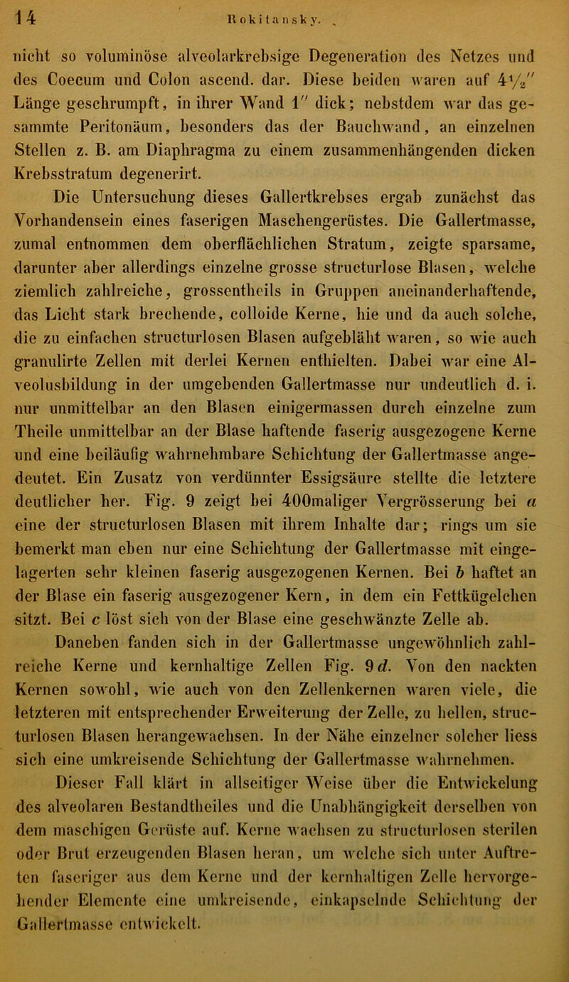 nicht so voluminöse alveolarkrebsige Degeneration des Netzes und des Coecum und Colon ascend. dar. Diese beiden waren auf 4% Länge geschrumpft, in ihrer Wand 1 dick; nebstdem war das ge- summte Peritonäum, besonders das der Bauchwand, an einzelnen Stellen z. B. am Diaphragma zu einem zusammenhängenden dicken Krebsstratum degenerirt. Die Untersuchung dieses Gallertkrebses ergab zunächst das Vorhandensein eines faserigen Maschengerüstes. Die Gallertmasse, zumal entnommen dem oberflächlichen Stratum, zeigte sparsame, darunter aber allerdings einzelne grosse structurlose Blasen, welche ziemlich zahlreiche, grossentheils in Gruppen aneinanderhaftende, das Licht stark brechende, colloide Kerne, hie und da auch solche, die zu einfachen structurlosen Blasen aufgebläht waren, so wie auch granulirte Zellen mit derlei Kernen enthielten. Dabei war eine AI- veolusbildung in der umgehenden Gallertmasse nur undeutlich d. i. nur unmittelbar an den Blasen einigermassen durch einzelne zum Theile unmittelbar an der Blase haftende faserig ausgezogene Kerne und eine beiläufig wahrnehmbare Schichtung der Gallertmasse ange- deutet. Ein Zusatz von verdünnter Essigsäure stellte die letztere deutlicher her. Fig. 9 zeigt bei 400maliger Yergrösserung bei a eine der structurlosen Blasen mit ihrem Inhalte dar; rings um sie bemerkt man eben nur eine Schichtung der Gallertmasse mit einge- lagerten sehr kleinen faserig ausgezogenen Kernen. Bei b haftet an der Blase ein faserig ausgezogener Kern, in dem ein Fettkügelchen sitzt. Bei c löst sich von der Blase eine geschwänzte Zelle ab. Daneben fanden sich in der Gallertmasse ungewöhnlich zahl- reiche Kerne und kernhaltige Zellen Fig. 9 d. Von den nackten Kernen sowohl, wie auch von den Zellenkernen waren viele, die letzteren mit entsprechender Erweiterung der Zelle, zu hellen, struc- turlosen Blasen herangewachsen. In der Nähe einzelner solcher Hess sich eine umkreisende Schichtung der Gallertmasse wahrnehmen. Dieser Fall klärt in allseitiger Weise über die Entwickelung des alveolaren Bestandteiles und die Unabhängigkeit derselben von dem maschigen Gerüste auf. Kerne wachsen zu structurlosen sterilen oder Brut erzeugenden Blasen heran, um welche sich unter Auftre- ten faseriger aus dem Kerne und der kernhaltigen Zolle hervorge- hender Elemente eine umkreisende, einkapselnde Schichtung der Gallerlmassc entwickelt.