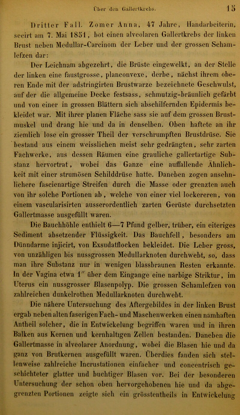 Dritter Fall. Zomer Anna, 47 Jahre, Handarbeiterin, seeirt am 7. Mai 1851, bot einen alveolaren Gallertkrebs der linken Brust neben Medullar-Carcinom der Leber und der grossen Scham- lefzen dar: Der Leichnam abgezehrt, die Brüste eingewelkt, an der Stelle der linken eine faustgrosse, planconvexe, derbe, nächst ihrem obe- ren Ende mit der adstringirten Brustwarze bezeichnete Geschwulst, auf der die allgemeine Decke festsass, schmutzig-bräunlich gefärbt und von einer in grossen Blättern sich abschilfernden Epidermis be- kleidet war. Mit ihrer planen Fläche sass sie auf dem grossen Brust- muskel und drang hie und da in denselben. Oben haftete an ihr ziemlich lose ein grosser Theil der verschrumpften Brustdrüse. Sie bestand aus einem weisslichen meist sehr gedrängten, sehr zarten Fachwerke, aus dessen Räumen eine grauliche gallertartige Sub- stanz hervortrat, wobei das Ganze eine auffallende Ähnlich- keit mit einer strumösen Schilddrüse hatte. Daneben zogen ansehn- lichere fascienartige Streifen durch die Masse oder grenzten auch von ihr solche Portionen ab, welche von einer viel lockereren, von einem vascularisirten ausserordentlich zarten Gerüste durchsetzten Gallertmasse ausgefüllt waren. Die Bauchhöhle enthielt 6—7 Pfund gelber, trüber, ein eiteriges Sediment absetzender Flüssigkeit. Das Bauchfell, besonders am Dünndarme injicirt, von Exsudatflocken bekleidet. Die Leber gross, von unzähligen bis nussgrossen Medullarknoten durchweht, so, dass man ihre Substanz nur in wenigen blassbraunen Resten erkannte, ln der Vagina etwa 1 über dem Eingänge eine narbige Striktur, im Uterus ein nussgrosser ßlasenpolyp. Die grossen Schamlefzen von zahlreichen dunkelrothen Medullarknoten durchwebt. Die nähere Untersuchung des Aftergebildes in der linken Brust ergab neben alten faserigen Fach- und Maschenwerken einen namhaften Antheil solcher, die in Entwickelung begriffen waren und in ihren Balken aus Kernen und kernhaltigen Zellen bestanden. Daneben die Gallertmasse in alveolarer Anordnung, wobei die Blasen hie und da ganz von Brutkernen ausgefüllt waren. Überdies fanden sich stel- lenweise zahlreiche Incrustationen einfacher und concentrisch ge- schichteter glatter und buchtiger Blasen vor. Bei der besonderen Untersuchung der schon oben hervorgehobenen hie und da abge- grenzten Portionen zeigte sich ein grösstentheils in Entwickelung