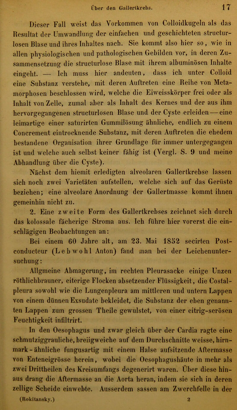 Dieser Fall weist das Vorkommen von Colloidkugeln als das Resultat der Umwandlung der einfachen und geschichteten structur- losen Blase und ihres Inhaltes nach. Sie kommt also hier so, wie in allen physiologischen und pathologischen Gebilden vor, in deren Zu- sammensetzung die structurlose Blase mit ihrem albuminösen Inhalte eingeht. — Ich muss hier andeuten, dass ich unter Colloid eine Substanz verstehe, mit deren Auftreten eine Reihe von Meta- morphosen beschlossen wird, welche die Eiweisskörper frei oder als Inhalt von Zelle, zumal aber als Inhalt des Kernes und der aus ihm hervorgegangenen structurlosen Blase und der Cyste erleiden — eine leimartige einer saturirten Gummilösung ähnliche, endlich zu einem Concrement eintrocknende Substanz, mit deren Auftreten die ehedem bestandene Organisation ihrer Grundlage für immer untergegangen ist und welche auch selbst keiner fähig ist (Vergl. S. 9 und meine Abhandlung über die Cyste). Nächst dem liiemit erledigten alveolaren Gallertkrebse lassen sich noch zwei Varietäten aufstellen, welche sich auf das Gerüste beziehen; eine alveolare Anordnung der Gallertmasse kommt ihnen gemeinhin nicht zu. 2. Eine zweite Form des Gallertkrebses zeichnet sich durch das kolossale fächerige Stroma aus. Ich führe hier vorerst die ein- schlägigen Beobachtungen an: Bei einem 60 Jahre alt, am 23. Mai 1832 secirten Post- conducteur (L e b w o h 1 Anton) fand man bei der Leichenunter- suchung: AUgmeine Abmagerung, im rechten Pleurasäcke einige Unzen röthlichbrauner, eiterige Flocken absetzender Flüssigkeit, die Costal- pleura sowohl wie die Lungenpleura am mittleren und untern Lappen von einem dünnen Exsudate bekleidet, die Substanz der eben genann- ten Lappen zum grossen Tlieile gewulstet, von einer eitrig-serösen Feuchtigkeit infiltrirt. In den Oesophagus und zwar gleich über der Cardia ragte eine schmutziggrauliche, breiigweiche auf dem Durchschnitte weisse, hirn- mark-ähnliche fungusartig mit einem Halse aufsitzende Aftermasse von Enteneigrösse herein, wobei die Oesophagushäute in mehr als zwei Drittheilen des Kreisumfangs degenerirt waren. Über diese hin- aus drang die Aftermasse an die Aorta heran, indem sie sich in deren zellige Scheide einwebte. Ausserdem sassen am Zwerchfelle in der (Rokitansky.) 2