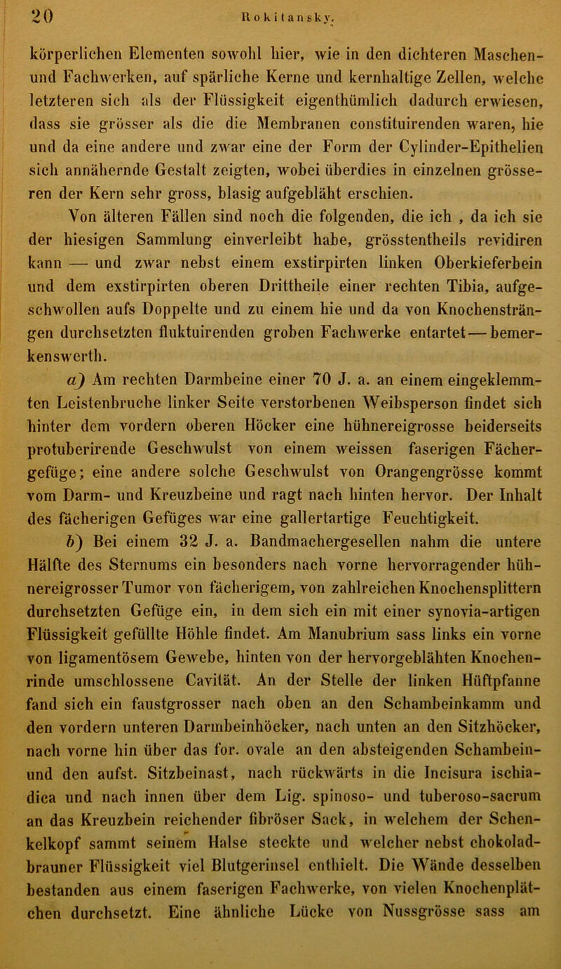 körperlichen Elementen sowohl hier, wie in (len dichteren Maschen- und Fachwerken, auf spärliche Kerne und kernhaltige Zellen, welche letzteren sich als der Flüssigkeit eigenthümlich dadurch erwiesen, dass sie grösser als die die Membranen constituirenden waren, hie und da eine andere und zwar eine der Form der Cylinder-Epithelien sich annähernde Gestalt zeigten, wobei überdies in einzelnen grösse- ren der Kern sehr gross, blasig aufgebläht erschien. Von älteren Fällen sind noch die folgenden, die ich , da ich sie der hiesigen Sammlung einverleibt habe, grösstentheils revidiren kann — und zwar nebst einem exstirpirten linken Oberkieferbein und dem exstirpirten oberen Drittheile einer rechten Tibia, aufge- schwollen aufs Doppelte und zu einem hie und da von Knochensträn- gen durchsetzten fluktuirenden groben Fachwerke entartet — bemer- kenswert!). a) Am rechten Darmbeine einer 70 J. a. an einem eingeklemm- ten Leistenbruche linker Seite verstorbenen Weibsperson findet sich hinter dem vordem oberen Höcker eine hühnereigrosse beiderseits protuberirende Geschwulst von einem weissen faserigen Fächer- gefiige; eine andere solche Geschwulst von Orangengrösse kommt vom Darm- und Kreuzbeine und ragt nach hinten hervor. Der Inhalt des fächerigen Gefüges war eine gallertartige Feuchtigkeit. ft) Bei einem 32 J. a. Bandmachergesellen nahm die untere Hälfte des Sternums ein besonders nach vorne hervorragender hüh- nereigrosser Tumor von fächerigem, von zahlreichen Knochensplittern durchsetzten Gefüge ein, in dem sich ein mit einer synovia-artigen Flüssigkeit gefüllte Höhle findet. Am Manubrium sass links ein vorne von ligamentösem Gewebe, hinten von der hervorgeblähten Knochen- rinde umschlossene Cavität. An der Stelle der linken Hüftpfanne fand sich ein faustgrosser nach oben an den Schambeinkamm und den vordem unteren Darmheinhöcker, nach unten an den Sitzhöcker, nach vorne hin über das for. ovale an den absteigenden Schambein- und den aufst. Sitzheinast, nach rückwärts in die Incisura ischia- dica und nach innen über dem Lig. spinoso- und tuberoso-sacrum an das Kreuzbein reichender fibröser Sack, in welchem der Schen- kelkopf sammt seinem Halse steckte und welcher nebst chokolad- brauner Flüssigkeit viel Blutgerinsel enthielt. Die Wände desselben bestanden aus einem faserigen Fachwerke, von vielen Knochenplät- cben durchsetzt. Eine ähnliche Lücke you Nussgrösse sass am