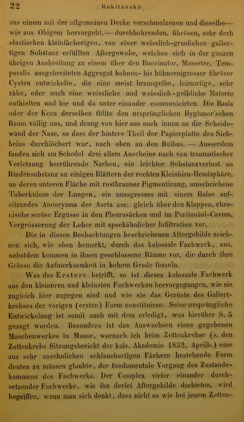 aus einem mit der allgemeinen Decke verschmolzenen und dieselbe— wie aus Obigem hervorgeht, — durchbohrenden, fibrösen, sehr derb elastischen kleinfächerigen, von einer weisslieh-graulichen galler- tigen Substanz erfüllten Aftergewebe, welches sich in der ganzen übrigen Ausbreitung zu einem über den Buccinator, Masseter, Tem- poralis ausgebreiteten Aggregat bohnen- bis hühnereigrosser fibröser Cysten entwickelte, die eine meist braungelbe, leimartige, sehr zähe, oder auch eine weissliche und tveisslich-gelbliche Materie enthielten und hie und da unter einander communicirten. Die Basis oder der Kern derselben füllte den ursprünglichen Hyghmor’schen Raum völlig aus, und drang von hier aus nach innen an die Scheide- Avand der Nase, so dass der hintere Theil der Papierplatte des Sieb- beins durchlöchert Avar, nach oben an den Bulbus. — Ausserdem fanden sich am Schedel drei allem Anscheine nach von traumatischer Verletzung herrührende Narben, ein leichter Substanzverlust an Rindensubstanz an einigen Blättern der rechten Kleinhirn-Hemisphäre, an deren unteren Fläche mit rostbrauner Pigmentirung, umschriebene Tuberkulose der Lungen, ein nussgrosses mit einem Halse auf- sitzendes Aneurysma der Aorta asc. gleich über den Klappen, chro- nische seröse Ergüsse in den Pleurasäcken und im Peritonäal-Cavum, Vergrösserung der Leber mit speckähnlicher Infiltration vor. Die in diesen Beobachtungen beschriebenen Aftergebilde zeich- nen sich, Avie oben bemerkt, durch das kolossale Fachwerk, aus, nebstdem kommen in ihnen geschlossene Räume vor, die durch ihre Grösse die Aufmerksamkeit in hohem Grade fesseln. Was das Erstere betrifft, so ist dieses kolossale Faclnverk aus den kleineren und kleinsten Fachwerken hervorgegangen, Avie sie zugleich hier zugegen sind und Avie sie das Gerüste des Gallert- krebses der vorigen (ersten) Form constituiren. Seine ursprüngliche EntAvickelung ist somit auch mit dem erledigt, Avas hierüber S. 5 gesagt worden. Besonders ist das Auswachsen eines gegebenen Maschemverkes in Masse, Avornach ich beim Zottenkrebse (s. den Zottenkrebs Sitzungsbericht der kais. Akademie 1852, Aprilh.) eine aus sehr ansehnlichen schlauchartigen Fächern bestehende Form deuten zu müssen glaubte, der fundamentale Vorgang des Zustande- kommens des Fachwerks. Der Complex vieler einander durch- setzender Fachwerke, Avie ihn derlei Aftergebilde darbieten, Avird begriffen, wenn man sich denkt, dass nicht so Avie bei jenem Zotten-