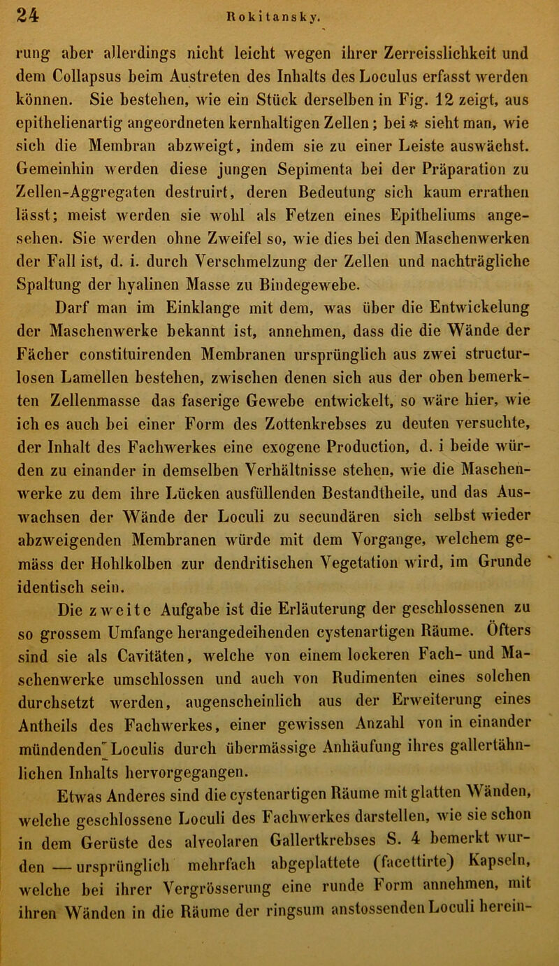 rung aber allerdings nicht leicht wegen ihrer Zerreisslichkeit und dem Collapsus beim Austreten des Inhalts des Loculus erfasst werden können. Sie bestehen, wie ein Stück derselben in Fig. 12 zeigt, aus epithelienartig angeordneten kernhaltigen Zellen; bei * sieht man, wie sich die Membran abzweigt, indem sie zu einer Leiste auswächst. Gemeinhin werden diese jungen Sepimenta hei der Präparation zu Zellen-Aggregaten destruirt, deren Bedeutung sich kaum erratheil lässt; meist werden sie wohl als Fetzen eines Epitheliums ange- sehen. Sie werden ohne Zweifel so, wie dies bei den Maschenwerken der Fall ist, d. i. durch Verschmelzung der Zellen und nachträgliche Spaltung der hyalinen Masse zu Bindegewebe. Darf man im Einklänge mit dem, was über die Entwickelung der Maschenwerke bekannt ist, annehmen, dass die die Wände der Fächer constituirenden Membranen ursprünglich aus zwei structur- losen Lamellen bestehen, zwischen denen sich aus der oben bemerk- ten Zellenmasse das faserige Gewebe entwickelt, so wäre hier, wie ich es auch hei einer Form des Zottenkrebses zu deuten versuchte, der Inhalt des Fachwerkes eine exogene Production, d. i beide wür- den zu einander in demselben Verhältnisse stehen, wie die Maschen- werke zu dem ihre Lücken ausfüllenden Bestandteile, und das Aus- wachsen der Wände der Loculi zu secundären sich selbst wieder abzweigenden Membranen würde mit dem Vorgänge, welchem ge- mäss der Hohlkolben zur dendritischen Vegetation wird, im Grunde identisch sein. Die zweite Aufgabe ist die Erläuterung der geschlossenen zu so grossem Umfange herangedeihenden cystenartigen Räume. Öfters sind sie als Cavitäten, welche von einem lockeren Fach-und Ma- schenwerke umschlossen und auch von Rudimenten eines solchen durchsetzt werden, augenscheinlich aus der Erweiterung eines Anteils des Fachwerkes, einer gewissen Anzahl von in einander mündenden Loculis durch übermässige Anhäufung ihres gallertähn- lichen Inhalts hervorgegangen. Etwas Anderes sind die cystenartigen Räume mit glatten Wänden, welche geschlossene Loculi des Fachwerkes darstellen, wie sie schon in dem Gerüste des alveolaren Gallertkrebses S. 4 bemerkt wur- den — ursprünglich mehrfach abgeplattete (Taccttirte) Kapseln, welche bei ihrer Vergrösserung eine runde Form annehmen, mit ihren Wänden in die Räume der ringsum anstossenden Loculi herein-