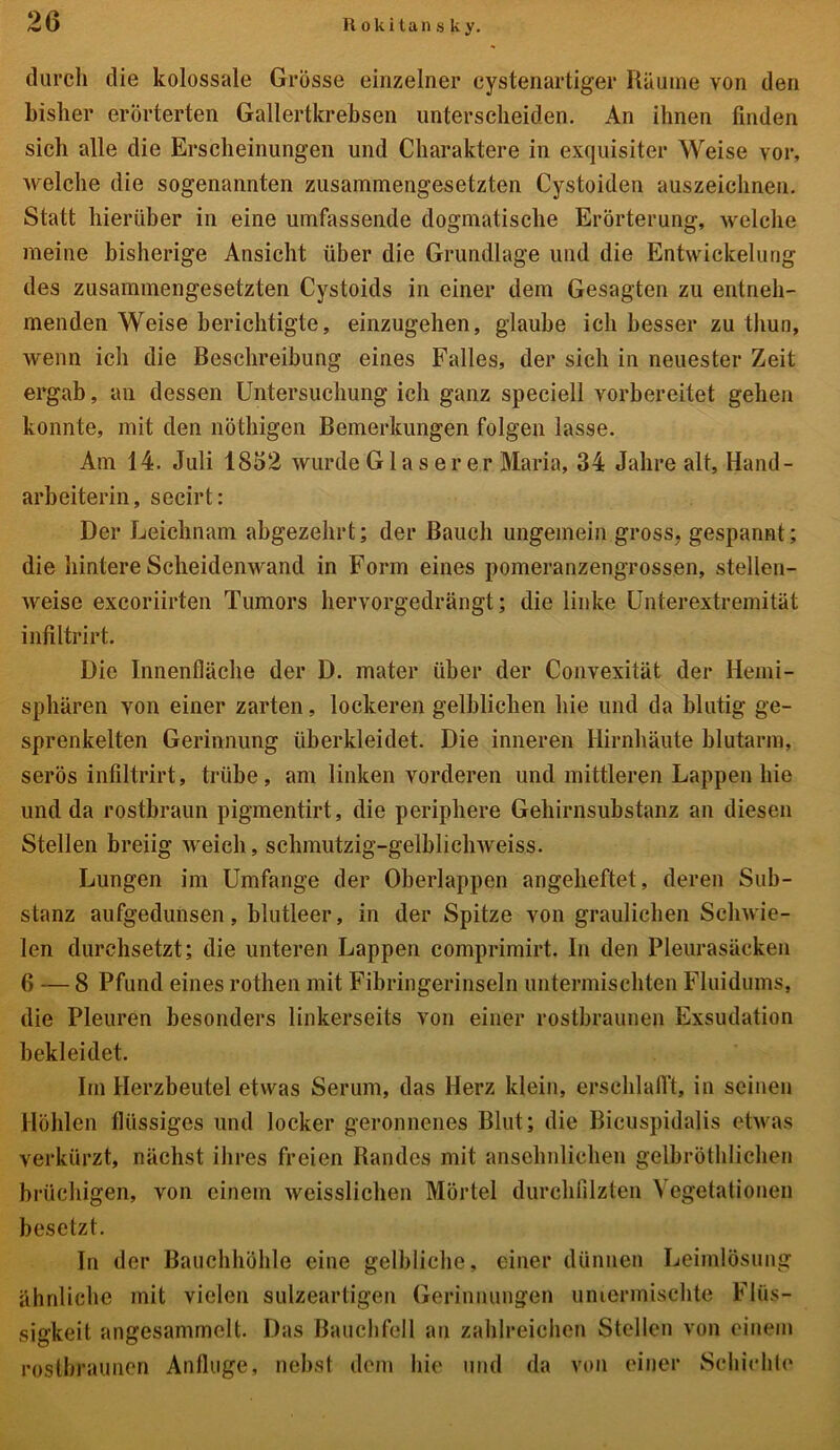 durch die kolossale Grösse einzelner cystenartiger Räume von den bisher erörterten Gallertkrebsen unterscheiden. An ihnen finden sich alle die Erscheinungen und Charaktere in exquisiter Weise vor, welche die sogenannten zusammengesetzten Cystoiden auszeichnen. Statt hierüber in eine umfassende dogmatische Erörterung, welche meine bisherige Ansicht über die Grundlage und die Entwickelung des zusammengesetzten Cystoids in einer dem Gesagten zu entneh- menden Weise berichtigte, einzugehen, glaube ich besser zu thun, wenn ich die Beschreibung eines Falles, der sich in neuester Zeit ergab, an dessen Untersuchung ich ganz speciell vorbereitet gehen konnte, mit den nöthigen Bemerkungen folgen lasse. Am 14. Juli 1852 wurde Glas er er Maria, 34 Jahre alt, Hand- arbeiterin, secirt: Der Leichnam abgezehrt; der Bauch ungemein gross, gespannt; die hintere Scheidenwand in Form eines pomeranzengrossen, stellen- weise excoriirten Tumors hervorgedrängt; die linke Unterextremität infiltrirt. Die Innenfläche der D. mater über der Convexität der Hemi- sphären von einer zarten, lockeren gelblichen hie und da blutig ge- sprenkelten Gerinnung überkleidet. Die inneren Hirnhäute blutarm, serös infiltrirt, trübe, am linken vorderen und mittleren Lappen hie und da rostbraun pigmentirt, die periphere Gehirnsubstanz an diesen Stellen breiig weich, schmutzig-gelblichweiss. Lungen im Umfange der Oberlappen angeheftet, deren Sub- stanz aufgedunsen, blutleer, in der Spitze von graulichen Schwie- len durchsetzt; die unteren Lappen comprimirt. In den Pleurasäcken 6 — 8 Pfund eines rothen mit Fibringerinseln untermischten Fluidums, die Pleuren besonders linkerseits von einer rostbraunen Exsudation bekleidet. Im Herzbeutel etwas Serum, das Herz klein, erschlafft, in seinen Höhlen flüssiges und locker geronnenes Blut; die Bicuspidalis etwas verkürzt, nächst ihres freien Randes mit ansehnlichen gelbröthlichen brüchigen, von einem weisslichen Mörtel durchfilzten Vegetationen besetzt. In der Bauchhöhle eine gelbliche, einer dünnen Leimlösung ähnliche mit vielen sulzeartigen Gerinnungen untermischte Flüs- sigkeit angesammelt. Das Bauchfell au zahlreichen Stellen von einem rostbraunen Anfluge, nebst dem hie und da von einer Schichte
