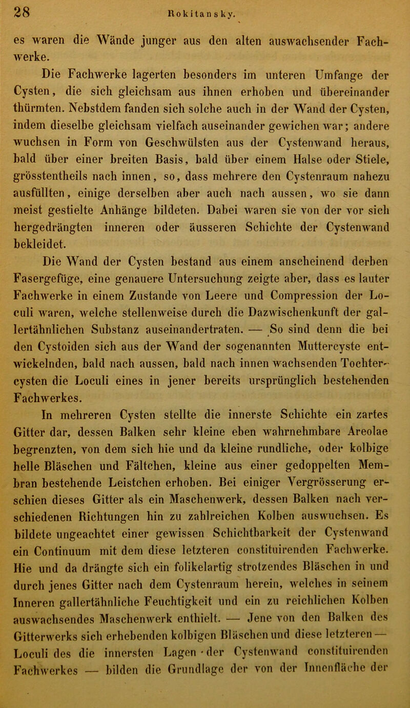 es waren die Wände junger aus den alten auswachsender Fach- werke. Die Fachwerke lagerten besonders im unteren Umfange der Cysten, die sich gleichsam aus ihnen erhoben und übereinander thürinten. Nebstdem fanden sich solche auch in der Wand der Cysten, indem dieselbe gleichsam vielfach auseinander gewichen war; andere wuchsen in Form von Geschwülsten aus der Cystenwand heraus, bald über einer breiten Basis, bald über einem Halse oder Stiele, grösstentheils nach innen, so, dass mehrere den Cystenraum nahezu ausfüllten, einige derselben aber auch nach aussen, wo sie dann meist gestielte Anhänge bildeten. Dabei waren sie von der vor sich hergedrängten inneren oder äusseren Schichte der Cystenwand bekleidet. Die Wand der Cysten bestand aus einem anscheinend derben Fasergefüge, eine genauere Untersuchung zeigte aber, dass es lauter Fachwerke in einem Zustande von Leere und Compression der Lo- culi waren, welche stellenweise durch die Dazwischenkunft der gal- lertähnlichen Substanz auseinandertraten. — So sind denn die bei den Cystoiden sich aus der Wand der sogenannten Muttercyste ent- wickelnden, bald nach aussen, bald nach innen wachsenden Tochter- cysten die Loculi eines in jener bereits ursprünglich bestehenden Fachwerkes. In mehreren Cysten stellte die innerste Schichte ein zartes Gitter dar, dessen Balken sehr kleine eben wahrnehmbare Areolae begrenzten, von dem sich hie und da kleine rundliche, oder kolbige helle Bläschen und Fältchen, kleine aus einer gedoppelten Mem- bran bestehende Leistchen erhoben. Bei einiger Vergrösserung er- schien dieses Gitter als ein Maschenwerk, dessen Balken nach ver- schiedenen Richtungen hin zu zahlreichen Kolben auswuchsen. Es bildete ungeachtet einer gewissen Schichtbarkeit der Cystenwand ein Continuum mit dem diese letzteren constituirenden Fachwerke. Hie und da drängte sich ein folikelartig strotzendes Bläschen in und durch jenes Gitter nach dem Cystenraum herein, welches in seinem Inneren gallertähnliche Feuchtigkeit und ein zu reichlichen Kolben auswachsendes Maschenwerk enthielt. — Jene von den Balken des Gitterwerks sich erhebenden kolbigcn Bläschen und diese letzteren — Loculi des die innersten Lagen • der Cystenwand constituirenden Fachwerkes — bilden die Grundlage der von der Innenfläche der