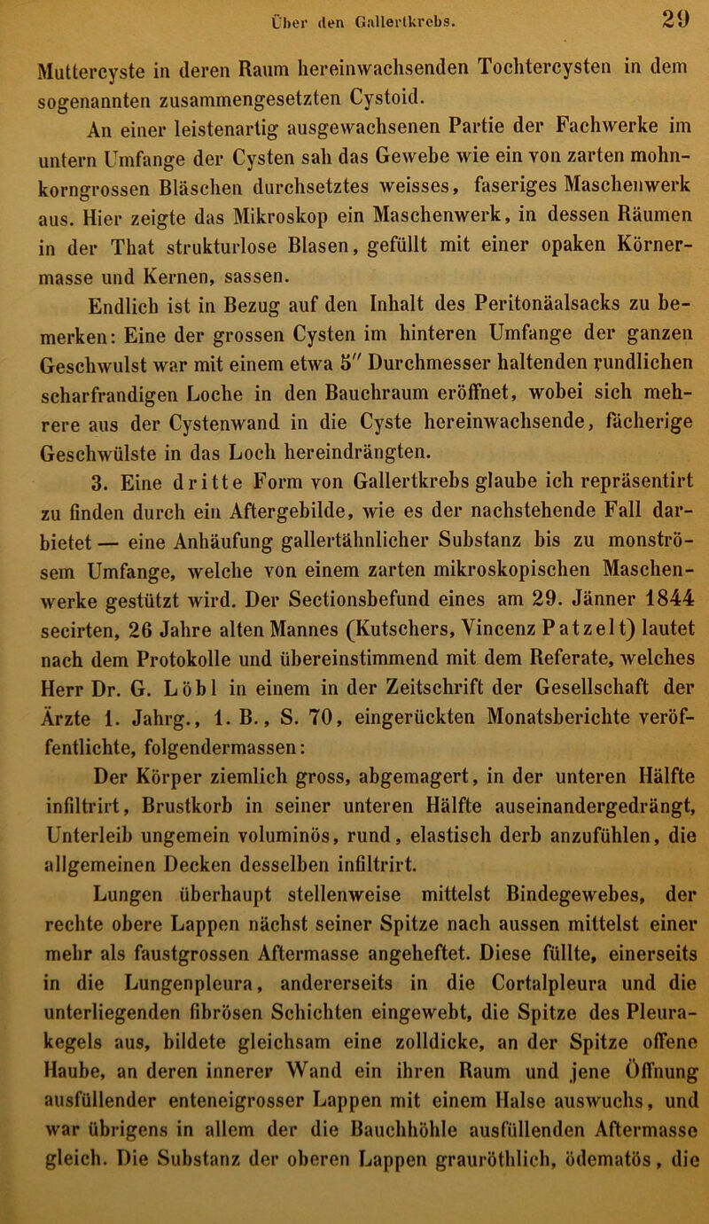 Muttercyste in deren Raum hereinwachsenden Tochtercysten in dem sogenannten zusammengesetzten Cystoid. An einer leistenartig ausgewachsenen Partie der Fachwerke im untern Umfange der Cysten sah das Gewebe wie ein von zarten mohn- korngrossen Bläschen durchsetztes weisses, faseriges Maschenwerk aus. Hier zeigte das Mikroskop ein Maschenwerk, in dessen Räumen in der That strukturlose Blasen, gefüllt mit einer opaken Körner- masse und Kernen, sassen. Endlich ist in Bezug auf den Inhalt des Peritonäalsacks zu be- merken: Eine der grossen Cysten im hinteren Umfange der ganzen Geschwulst war mit einem etwa 5 Durchmesser haltenden rundlichen scharfrandigen Loche in den Bauchraum eröffnet, wobei sich meh- rere aus der Cystenwand in die Cyste hereinwachsende, fächerige Geschwülste in das Loch hereindrängten. 3. Eine dritte Form von Gallertkrebs glaube ich repräsentirt zu finden durch ein Aftergebilde, wie es der nachstehende Fall dar- bietet — eine Anhäufung gallertähnlicher Substanz bis zu monströ- sem Umfange, welche von einem zarten mikroskopischen Maschen- werke gestützt wird. Der Sectionsbefund eines am 29. Jänner 1844 secirten, 26 Jahre alten Mannes (Kutschers, Vincenz Patzelt) lautet nach dem Protokolle und übereinstimmend mit dem Referate, welches Herr Dr. G. Löbl in einem in der Zeitschrift der Gesellschaft der Ärzte 1. Jahrg., 1. B., S. 70, eingerückten Monatsberichte veröf- fentlichte, folgendermassen: Der Körper ziemlich gross, abgemagert, in der unteren Hälfte infiltrirt, Brustkorb in seiner unteren Hälfte auseinandergedrängt, Unterleib ungemein voluminös, rund, elastisch derb anzufühlen, die allgemeinen Decken desselben infiltrirt. Lungen überhaupt stellenweise mittelst Bindegewebes, der rechte obere Lappen nächst seiner Spitze nach aussen mittelst einer mehr als faustgrossen Aftermasse angeheftet. Diese füllte, einerseits in die Lungenpleura, andererseits in die Cortalpleura und die unterliegenden fibrösen Schichten eingewebt, die Spitze des Pleura- kegels aus, bildete gleichsam eine zolldicke, an der Spitze offene Haube, an deren innerer Wand ein ihren Raum und jene Öffnung ausfüllender enteneigrosser Lappen mit einem Halse auswuchs, und war übrigens in allem der die Bauchhöhle ausfüllenden Aftermasse gleich. Die Substanz der oberen Lappen grauröthlich, ödematös, die