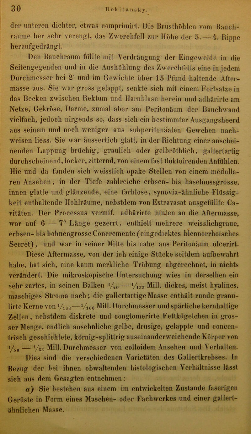 der unteren dichter, etwas comprimirt. Die Brusthöhlen vom Bauch- raume her sehr verengt, das Zwerchfell zur Höhe der 3. — 4. Rippe heraufgedrängt. Den Bauchraum füllte mit Verdrängung der Eingeweide in die Seitengegenden und in die Aushöhlung des Zwerchfells eine in jedem Durchmesser bei 2' und im Gewichte über 15 Pfund haltende After- masse aus. Sie war gross gelappt, senkte sich mit einem Fortsatze in das Becken zwischen Rektum und Harnblase herein und adhärirte am Netze, Gekröse, Darme, zumal aber am Peritonäum der Bauchwand vielfach, jedoch nirgends so, dass sich ein bestimmter Ausgangsheerd aus seinem und noch weniger aus subperitonäalen Geweben nacli- weisen liess. Sie war äusserlich glatt, in der Richtung einer anschei- nenden Lappung brüchig, graulich oder gelbröthlich, gallertartig durchscheinend, locker, zitternd, von einem fast fluktuirenden Anfühlen. Hie und da fanden sich weisslich opake Stellen von einem medullä- ren Ansehen, in der Tiefe zahlreiche erbsen- bis haselnussgrosse, innen glatte und glänzende, eine farblose, synovia-ähnliche Flüssig- keit enthaltende Hohlräume, nebstdem von Extravasat ausgefüllte Ca- vitäten. Der Processus vermif. adhärirte hinten an die Aftermasse, war auf 6—7'' Länge gezerrt, enthielt mehrere weisslichgraue, erbsen- bis bohnengrosse Concremente (eingedicktes blennorrhoisches Secret), und war in seiner Mitte bis nahe ans Peritonäum ulcerirt. Diese Aftermasse, von der ich einige Stücke seitdem aufbewahrt habe, hat sich, eine kaum merkliche Trübung abgerechnet, in nichts verändert. Die mikroskopische Untersuchung wies in derselben ein sehr zartes, in seinen Balken y40 — yi33 Mill. dickes, meist hyalines, maschiges Stroma nach; die gallertartige Masse enthält runde granu- lirte Kerne von yi33—i/i 0o Mill. Durchmesser und spärliche kernhaltige Zellen, nebstdem diskrete und conglomerirte Fettkügelchen in gros- ser Menge, endlich ansehnliche gelbe, drüsige, gelappte und concen- trisch geschichtete, körnig-splittrig auseinanderweichende Körper von y50 — y33 Mill. Durchmesser von colloidem Ansehen und Verhalten. Dies sind die verschiedenen Varietäten des Gallertkrebses. In Bezug der hei ihnen obwaltenden histologischen Verhältnisse lässt sich aus dem Gesagten entnehmen: a) Sie bestehen aus einem im entwickelten Zustande faserigen Gerüste in Form eines Maschen- oder Fachwerkes und einer gallert- ähnlichen Masse.