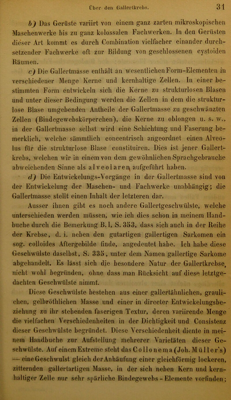 b) Das Gerüste variirt von einem ganz zarten mikroskopischen Maschenwerke bis zu ganz kolossalen Fachwerken. In den Gerüsten dieser Art kommt es durch Combination vielfacher einander durch- setzender Fachwerke oft zur Bildung von geschlossenen cystoiden Räumen. c) Die Gallertmasse enthält an wesentlichen Form-Elementen in verschiedener Menge Kerne und kernhaltige Zellen. In einer be- stimmten Form entwickeln sich die Kerne zu strukturlosen Blasen und unter dieser Bedingung werden die Zellen in dem die struktur- lose Blase umgebenden Antheile der Gallertmasse zu geschwänzten Zellen (Bindegewebskörperchen), die Kerne zu oblongen u. s. w., in der Gallertmasse selbst wird eine Schichtung und Faserung be- merklich, welche sämmtlich concentrisch angeordnet einen Alveo- lus für die strukturlose Blase constituiren. Dies ist jener Gallert- krebs, welchen wir in einem von dem gewöhnlichen Spracligebrauche abiveichenden Sinne als alveolaren aufgeführt haben. d) Die Entwickelungs-Vorgänge in der Gallertmasse sind von der Entwickelung der Maschen- und Fachwerke unabhängig; die Gallertmasse stellt einen Inhalt der letzteren dar. Ausser ihnen gibt es noch andere Gallertgeschwülste, welche unterschieden werden müssen, wie ich dies schon in meinem Hand- buche durch die Bemerkung B.I, S. 353, dass sich auch in der Reihe der Krebse, d. i. neben den gutartigen gallertigen Sarkomen ein sog. colloides Aftergebilde finde, angedeutet habe. Ich habe diese Geschwülste daselbst, S. 335, unter dem Namen gallertige Sarkome abgehandelt. Es lässt sich die besondere Natur der Gallertkrebse, nicht wohl begründen, ohne dass man Rücksicht auf diese letztge- dachten Geschwülste nimmt. Diese Geschwülste bestehen aus einer gallertähnlichen, grauli- chen, gelbröthlichen Masse und einer in directer Entwickelungsbe- ziehung zu ihr stehenden faserigen Textur, deren variirende Menge die vielfachen Verschiedenheiten in der Dichtigkeit und Consistenz dieser Geschwülste begründet. Diese Verschiedenheit diente in mei- nem Handbuche zur Aufstellung mehrerer Varietäten dieser Ge- schwülste. Auf einem Extreme steht das Co 11 o n em a (Joh. M ü 1 ler’s) — eine Geschwulst gleich der Anhäufung einer gleichförmig lockeren, zitternden gallertartigen Masse, in der sich neben Kern und kern- haltiger Zelle nur sehr spärliche Bindegewebs - Elemente vorfinden;