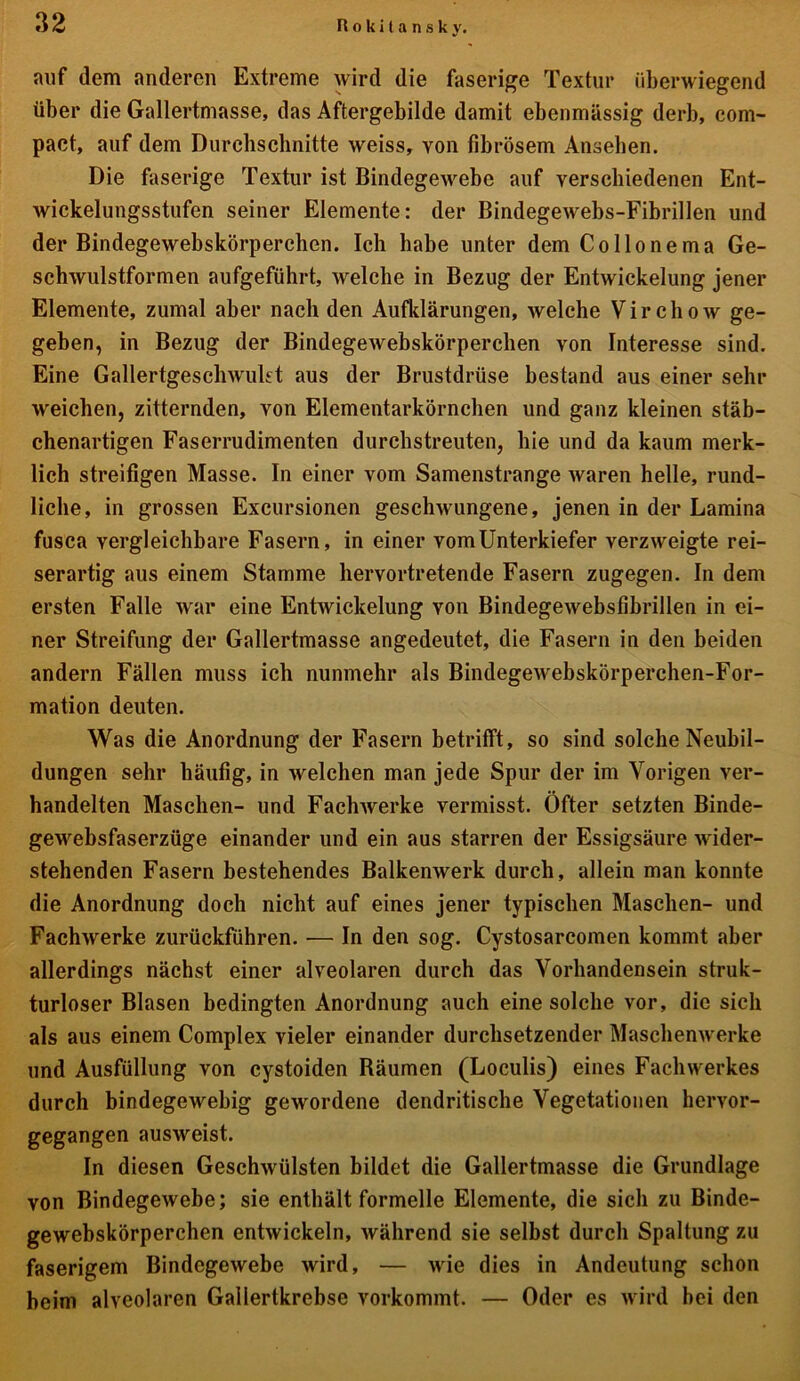 auf dem anderen Extreme wird die faserige Textur überwiegend über die Gallertmasse, das Aftergebilde damit ebenmässig derb, com- pact, auf dem Durchschnitte weiss, von fibrösem Anseben. Die faserige Textur ist Bindegewebe auf verschiedenen Ent- wickelungsstufen seiner Elemente: der Bindegewebs-Fibrillen und der Bindegewebskörperchen. Ich habe unter dem Co Hone ma Ge- schwulstformen aufgeführt, welche in Bezug der Entwickelung jener Elemente, zumal aber nach den Aufklärungen, welche Virchow ge- geben, in Bezug der Bindegewebskörperchen von Interesse sind. Eine Gallertgeschwukt aus der Brustdrüse bestand aus einer sehr weichen, zitternden, von Elementarkörnchen und ganz kleinen stäb- chenartigen Faserrudimenten durchstreuten, hie und da kaum merk- lich streifigen Masse. In einer vom Samenstrange waren helle, rund- liche, in grossen Exeursionen geschwungene, jenen in der Lamina fusca vergleichbare Fasern, in einer vom Unterkiefer verzweigte rei- serartig aus einem Stamme hervortretende Fasern zugegen. In dem ersten Falle war eine Entwickelung von Bindegewebsfibrillen in ei- ner Streifung der Gallertmasse angedeutet, die Fasern in den beiden andern Fällen muss ich nunmehr als Bindegewebskörperchen-For- mation deuten. Was die Anordnung der Fasern betrifft, so sind solche Neubil- dungen sehr häufig, in welchen man jede Spur der im Vorigen ver- handelten Maschen- und Fachwerke vermisst. Öfter setzten Binde- gewebsfaserzüge einander und ein aus starren der Essigsäure wider- stehenden Fasern bestehendes Balkenwerk durch, allein man konnte die Anordnung doch nicht auf eines jener typischen Maschen- und Fachwerke zurückführen. — In den sog. Cystosarcomen kommt aber allerdings nächst einer alveolaren durch das Vorhandensein struk- turloser Blasen bedingten Anordnung auch eine solche vor, die sich als aus einem Complex vieler einander durchsetzender Maschenwerke und Ausfüllung von cystoiden Räumen (Loculis) eines Fach Werkes durch bindegewebig gewordene dendritische Vegetationen hervor- gegangen ausweist. In diesen Geschwülsten bildet die Gallertmasse die Grundlage von Bindegewebe; sie enthält formelle Elemente, die sich zu Binde- gewebskörperchen entwickeln, während sie selbst durch Spaltung zu faserigem Bindegewebe wird, — wie dies in Andeutung schon beim alveolaren Gallertkrebse vorkommt. — Oder es wird bei den