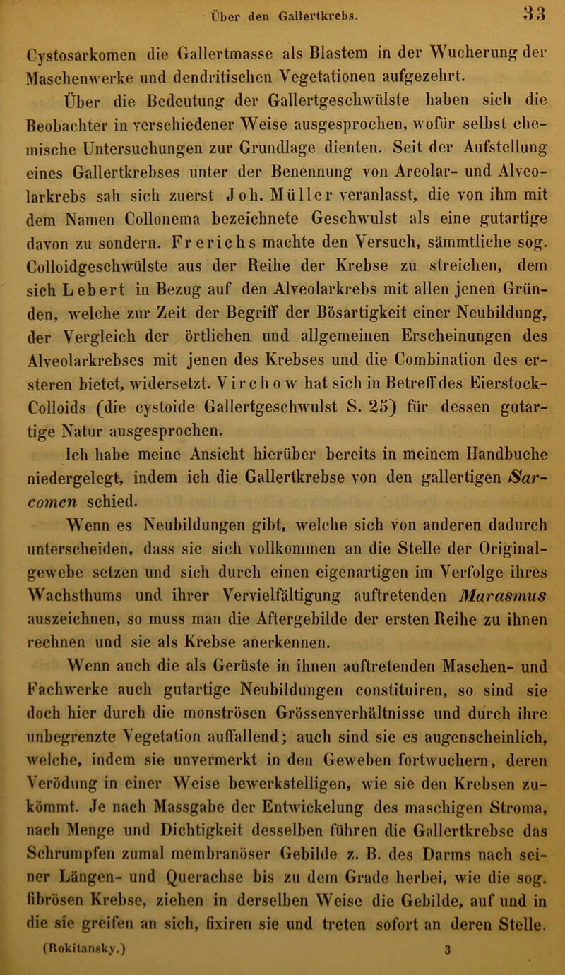 Cystosarkomen die Gallertmasse als Blastem in der Wucherung der Maschenwerke und dendritischen Vegetationen aufgezehrt. Über die Bedeutung der Gallertgeschwülste haben sich die Beobachter in verschiedener Weise ausgesprochen, wofür selbst che- mische Untersuchungen zur Grundlage dienten. Seit der Aufstellung eines Gallertkrebses unter der Benennung von Areolar- und Alveo- larkrebs sah sich zuerst J oh. Müller veranlasst, die von ihm mit dem Namen Collonema bezeichnete Geschwulst als eine gutartige davon zu sondern. Fr erieh s machte den Versuch, sämmtliche sog. Colloidgeschwülste aus der Reihe der Krebse zu streichen, dem sich Lebert in Bezug auf den Alveolarkrebs mit allen jenen Grün- den, welche zur Zeit der Begriff der Bösartigkeit einer Neubildung, der Vergleich der örtlichen und allgemeinen Erscheinungen des Alveolarkrebses mit jenen des Krebses und die Combination des er- steren bietet, widersetzt. Vir c h o w hat sich in Betreff des Eierstock- Colloids (die cystoide Gallertgeschwulst S. 23) für dessen gutar- tige Natur ausgesprochen. Ich habe meine Ansicht hierüber bereits in meinem Handbuche niedergelegt, indem ich die Gallertkrebse von den gallertigen Sar- comen schied. Wenn es Neubildungen gibt, welche sich von anderen dadurch unterscheiden, dass sie sich vollkommen an die Stelle der Original- gewebe setzen und sich durch einen eigenartigen im Verfolge ihres Wachsthums und ihrer Vervielfältigung auftretenden Marasmus auszeichnen, so muss man die Aftergebilde der ersten Reihe zu ihnen rechnen und sie als Krebse anerkennen. Wenn auch die als Gerüste in ihnen auftretenden Maschen- und Fachwerke auch gutartige Neubildungen constituiren, so sind sie doch hier durch die monströsen Grössenverhältnisse und durch ihre unbegrenzte Vegetation auffallend; auch sind sie es augenscheinlich, welche, indem sie unvermerkt in den Geweben fortwuchern, deren Verödung in einer Weise bewerkstelligen, wie sie den Krebsen zu- kömmt. Je nach Massgabe der Entwickelung des maschigen Stroma, nach Menge und Dichtigkeit desselben führen die Gallertkrebse das Schrumpfen zumal membranöser Gebilde z. B. des Darms nach sei- ner Längen- und Querachse bis zu dem Grade herbei, wie die sog. fibrösen Krebse, ziehen in derselben Weise die Gebilde, auf und in die sie greifen an sich, fixiren sie und treten sofort an deren Stelle. (Rokitansky.) 3