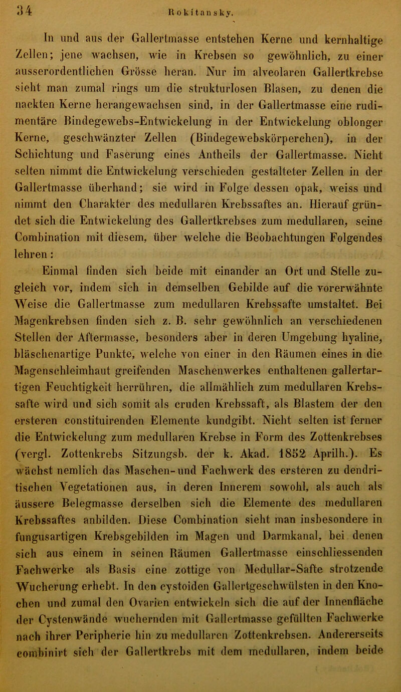 In und aus der Gallertmasse entstehen Kerne und kernhaltige Zellen; jene wachsen, wie in Krebsen so gewöhnlich, zu einer ausserordentlichen Grösse heran. Nur im alveolaren Gallertkrebse sieht man zumal rings um die strukturlosen Blasen, zu denen die nackten Kerne herangewachsen sind, in der Gallertmasse eine rudi- mentäre Bindegewehs-Entwickelung in der Entwickelung oblonger Kerne, geschwänzter Zellen (Bindegewebskörperchen), in der Schichtung und Faserung eines Antheils der Gallertmasse. Nicht selten nimmt die Entwickelung verschieden gestalteter Zellen in der Gallertmasse überhand; sie wird in Folge dessen opak, weiss und nimmt den Charakter des medullären Krebssaftes an. Hierauf grün- det sich die Entwickelung des Gallertkrebses zum medullären, seine Combination mit diesem, über welche die Beobachtungen Folgendes lehren: Einmal finden sich beide mit einander an Ort und Stelle zu- gleich vor, indem sich in demselben Gebilde auf die vorerwähnte Weise die Gallertmasse zum medullären Krebssafte umstaltet. Bei Magenkrebsen finden sich z. B. sehr gewöhnlich an verschiedenen Stellen der Aftermasse, besonders aber in deren Umgebung hyaline, bläschenartige Punkte, welche von einer in den Bäumen eines in die Magenschleimhaut greifenden Maschenwerkes enthaltenen gallertar- tigen Feuchtigkeit herrühren, die allmählich zum medullären Krebs- safte wird und sich somit als cruden Krebssaft, als Blastem der den ersteren constituirenden Elemente kundgibt. Nicht selten ist ferner die Entwickelung zum medullären Krebse in Form des Zottenkrebses (vergl. Zottenkrebs Sitzungsb. der k. Akad. 1852 Aprilh.). Es wächst nemlich das Maschen-und Fachwerk des ersteren zu dendri- tischen Vegetationen aus, in deren Innerem sowohl, als auch als äussere Belegmasse derselben sich die Elemente des medullären Krebssaftes anbilden. Diese Combination sieht man insbesondere in fungusartigen Krebsgebilden im Magen und Darmkanal, bei denen sich aus einem in seinen Bäumen Gallertmasse einschliessenden Fachwerke als Basis eine zottige von Medullar-Safte strotzende Wucherung erhebt. In den cystoiden Gallertgeschwülsten in den Kno- chen und zumal den Ovarien entwickeln sich die auf der Innenfläche der Cystenwände wuchernden mit Gallertmasse gefüllten Fachwerke nach ihrer Peripherie hin zu medullären Zottenkrebsen. Andererseits combinirt sich der Gallertkrebs mit dem medullären, indem beide