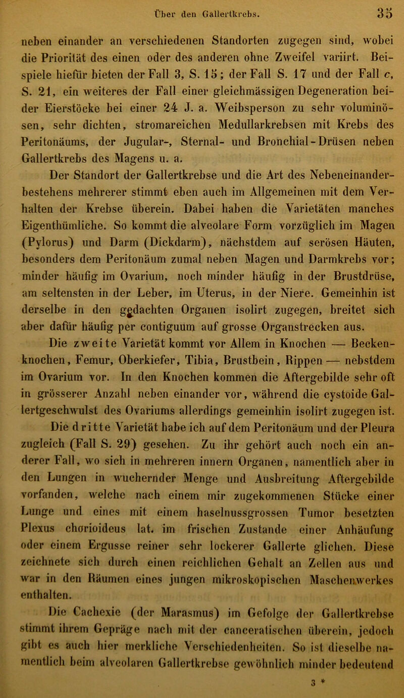 neben einander an verschiedenen Standorten zugegen sind, wobei die Priorität des einen oder des anderen ohne Zweifel variirt. Bei- spiele hiefür bieten der Fall 3, S. 15; der Fall S. 17 lind der Fall c, S. 21, ein weiteres der Fall einer gleichmässigen Degeneration bei- der Eierstöcke bei einer 24 J. a. Weibsperson zu sehr voluminö- sen, sehr dichten, stromareichen Medullarkrebsen mit Krebs des Peritonäums, der Jugular-, Sternal- und Bronchial-Drüsen neben Gallertkrebs des Magens u. a. Der Standort der Gallertkrebse und die Art des Nebeneinander- bestehens mehrerer stimmt eben auch im Allgemeinen mit dem Ver- halten der Krebse überein. Dabei haben die Varietäten manches Eigentümliche. So kommt die alveolare Form vorzüglich im Magen (Pylorus) und Darm (Dickdarm), nächstdem auf serösen Häuten, besonders dem Peritonäum zumal neben Magen und Darmkrebs vor; minder häufig im Ovarium, noch minder häufig in der Brustdrüse, am seltensten in der Leber, im Uterus, in der Niere. Gemeinhin ist derselbe in den gedachten Organen isolirt zugegen, breitet sich aber dafür häufig per eontiguum auf grosse Organstrecken aus. Die zweite Varietät kommt vor Allem in Knochen — Becken- knochen, Femur, Oberkiefer, Tibia, Brustbein, Rippen— nebstdem im Ovarium vor. In den Knochen kommen die Aftergebilde sehr oft in grösserer Anzahl neben einander vor, während die cystoide Gal- lertgeschwulst des Ovariums allerdings gemeinhin isolirt zugegen ist. Die dritte Varietät habe ich auf dem Peritonäum und der Pleura zugleich (Fall S. 29) gesehen. Zu ihr gehört auch noch ein an- derer Fall, wo sich in mehreren innern Organen, namentlich aber in den Lungen in wuchernder Menge und Ausbreitung Aftergebilde vorfanden, welche nach einem mir zugekommenen Stücke einer Lunge und eines mit einem haselnussgrossen Tumor besetzten Plexus chorioideus lat. im frischen Zustande einer Anhäufung oder einem Ergüsse reiner sehr lockerer Gallerte glichen. Diese zeichnete sich durch einen reichlichen Gehalt an Zellen aus und war in den Bäumen eines jungen mikroskopischen Maschenwerkes enthalten. Die Cachexie (der Marasmus) im Gefolge der Gallertkrebse stimmt ihrem Gepräge nach mit der canceratischen überein, jedoch gibt es auch hier merkliche Verschiedenheiten. So ist dieselbe na- mentlich beim alveolaren Gallertkrebse gewöhnlich minder bedeutend 3 *