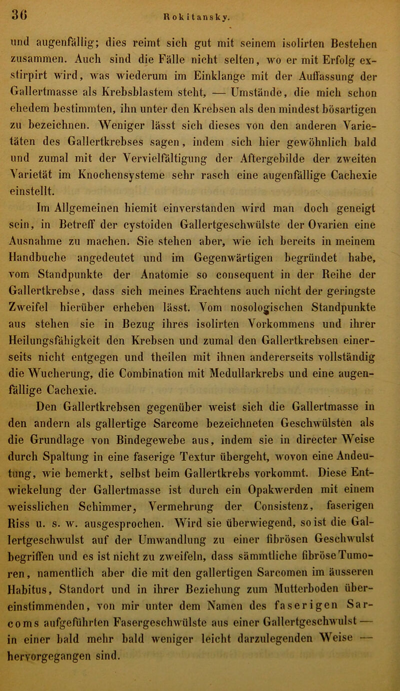 und augenfällig; dies reimt sich gut mit seinem isolirten Bestehen zusammen. Auch sind die Fälle nicht selten, wo er mit Erfolg ex- stirpirt wird, was wiederum im Einklänge mit der Auffassung der Gallertmasse als Krebsblastem steht, — Umstände, die mich schon ehedem bestimmten, ihn unter den Krebsen als den mindest bösartigen zu bezeichnen. Weniger lässt sich dieses von den anderen Varie- täten des Gallertkrebses sagen, indem sich hier gewöhnlich bald und zumal mit der Vervielfältigung der Aftergebilde der zweiten Varietät im Knochensysteme sehr rasch eine augenfällige Cachexie einstellt. Im Allgemeinen hiemit einverstanden wird man doch geneigt sein, in Betreff der cystoiden Gallertgeschwülste der Ovarien eine Ausnahme zu machen. Sie stehen aber, wie ich bereits in meinem Handbuche angedeutet und im Gegenwärtigen begründet habe, vom Standpunkte der Anatomie so consequent in der Reihe der Gallertkrebse, dass sich meines Erachtens auch nicht der geringste Zweifel hierüber erheben lässt. Vom nosologischen Standpunkte aus stehen sie in Bezug ihres isolirten Vorkommens und ihrer Heilungsfähigkeit den Krebsen und zumal den Gallertkrebsen einer- seits nicht entgegen und theilen mit ihnen andererseits vollständig die Wucherung, die Combination mit Medullarkrebs und eine augen- fällige Cachexie. Den Gallertkrebsen gegenüber weist sich die Gallertmasse in den andern als gallertige Sarcome bezeichneten Geschwülsten als die Grundlage von Bindegewebe aus, indem sie in directer Weise durch Spaltung in eine faserige Textur übergeht, wovon eine Andeu- tung, wie bemerkt, selbst beim Gallertkrebs vorkommt. Diese Ent- wickelung der Gallertmasse ist durch ein Opakwerden mit einem weisslichen Schimmer, Vermehrung der Consistenz, faserigen Riss u. s. w. ausgesprochen. Wird sie überwiegend, so ist die Gal- lertgeschwulst auf der Umwandlung zu einer fibrösen Geschwulst begriffen und es ist nicht zu zweifeln, dass sämmtliehe fibröseTumo- ren, namentlich aber die mit den gallertigen Sarcomen im äusseren Habitus, Standort und in ihrer Beziehung zum Mutterboden über- einstimmenden, von mir unter dem Namen des faserigen Sar- coms aufgeführten Fasergeschwülste aus einer Gallertgeschwulst — in einer bald mehr bald weniger leicht darzulegenden Weise — hervorgegangen sind.