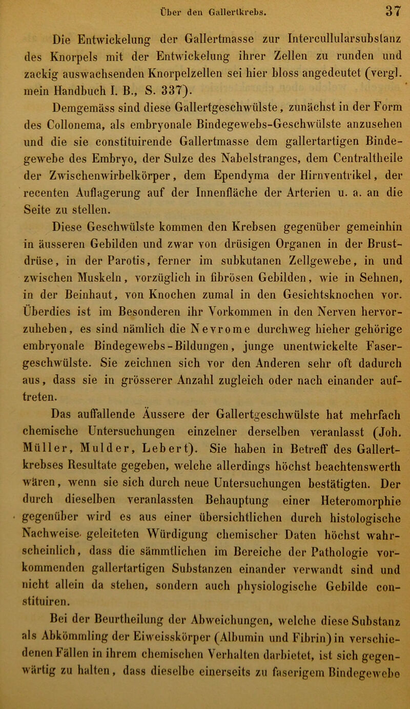 Die Entwickelung der Gallertmasse zur Intercullularsubslanz des Knorpels mit der Entwickelung ihrer Zellen zu runden und zackig auswachsenden Knorpelzellen sei hier bloss angedeutet (vergi. mein Handbuch I. B., S. 337). Demgemäss sind diese Gallertgeschwülste, zunächst in der Form des Collonema, als embryonale Bindegewebs-Geschwülste anzusehen und die sie eonstituirende Gallertmasse dem gallertartigen Binde- gewebe des Embryo, der Sülze des Nabelstranges, dem Centraltheile der Zwischen wirb eikörper, dem Ependyma der Hirnventrikel, der recenten Auflagerung auf der Innenfläche der Arterien u. a. an die Seite zu stellen. Diese Geschwülste kommen den Krebsen gegenüber gemeinhin in äusseren Gebilden und zwar von drüsigen Organen in der Brust- drüse, in der Parotis, ferner im subkutanen Zellgewebe, in und zwischen Muskeln, vorzüglich in fibrösen Gebilden, wie in Sehnen, in der Beinhaut, von Knochen zumal in den Gesichtsknochen vor. Überdies ist im Besonderen ihr Vorkommen in den Nerven hervor- zuheben, es sind nämlich die Nevrome durchweg liieher gehörige embryonale Bindegewebs - Bildungen , junge unentwickelte Faser- geschwülste. Sie zeichnen sich vor den Anderen sehr oft dadurch aus, dass sie in grösserer Anzahl zugleich oder nach einander auf- treten. Das auffallende Äussere der Gallertgeschwülste hat mehrfach chemische Untersuchungen einzelner derselben veranlasst (Joh. Müller, Mul der, Lebert). Sie haben in Betreff des Gallert- krebses Besultate gegeben, welche allerdings höchst beachtenswerth wären, wenn sie sich durch neue Untersuchungen bestätigten. Der durch dieselben veranlassten Behauptung einer Heteromorphie • gegenüber wird es aus einer übersichtlichen durch histologische Nachweise, geleiteten Würdigung chemischer Daten höchst wahr- scheinlich, dass die sämmtlichen im Bereiche der Pathologie vor- kommenden gallertartigen Substanzen einander verwandt sind und nicht allein da stehen, sondern auch physiologische Gebilde con- stituiren. Bei der Beurtheilung der Abweichungen, welche diese Substanz als Abkömmling der Eiweisskörper (Albumin und Fibrin) in verschie- denen Fällen in ihrem chemischen Verhalten darbietet, ist sich gegen- wärtig zu halten, dass dieselbe einerseits zu faserigem Bindegewebe