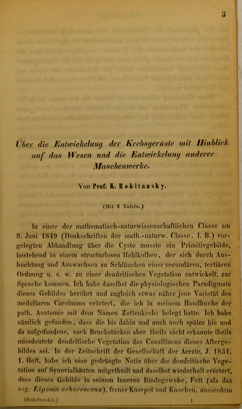 i: i Über die Entwickelung der Krebsgerüste mit Hinblick auf das Wesen und die Entwickelung anderer Maschenwerke. Von Prof. R. Rokitansky. (Mit 2 Tafeln.^ In einet* der mathematisch-naturwissenschaftlichen Classe am 9. Juni 1849 (Denkschriften der math.-naturw. Classe, I. B.) vor- gelegten Abhandlung über die Cyste musste ein Primitivgebilde, bestehend in einem strücturlosen Hohlkolben, der sich durch Aus- buchtung und Auswachsen zu Schläuchen einer secundären, tertiären Ordnung u. s. w. zu einer dendritischen Vegetation entwickelt, zur Sprache kommen. Ich habe daselbst die physiologischen Paradigmata dieses Gebildes berührt lind zugleich etwas näher jene Varietät des medullären Carcinoms erörtert, die ich in meinem Handbuche der path. Anatomie mit dem Namen Zottenkrebs belegt hatte. Ich habe nämlich gefunden, dass die bis dahin und auch noch später hie und da aufgefundene, nach Bruchstücken aber theils nicht erkannte theils missdeutete dendritische Vegetation das Conslituons dieses Afterge- bildes sei. In der Zeitschrift der Gesellschaft der Aerzte, J. 1851, 1. Heft, habe ich eine gedrängte Notiz über die dendritische Vege- tation auf Synovialhäuten mitgetheilt und daselbst wiederholt erörtert, dass dieses Gebilde in seinem Inneren Bindegewebe, Fett (als das sog. fjiponih arbnrefwens), ferner Knorpel und Knochen, ausserdem (Rokitansky.) 1