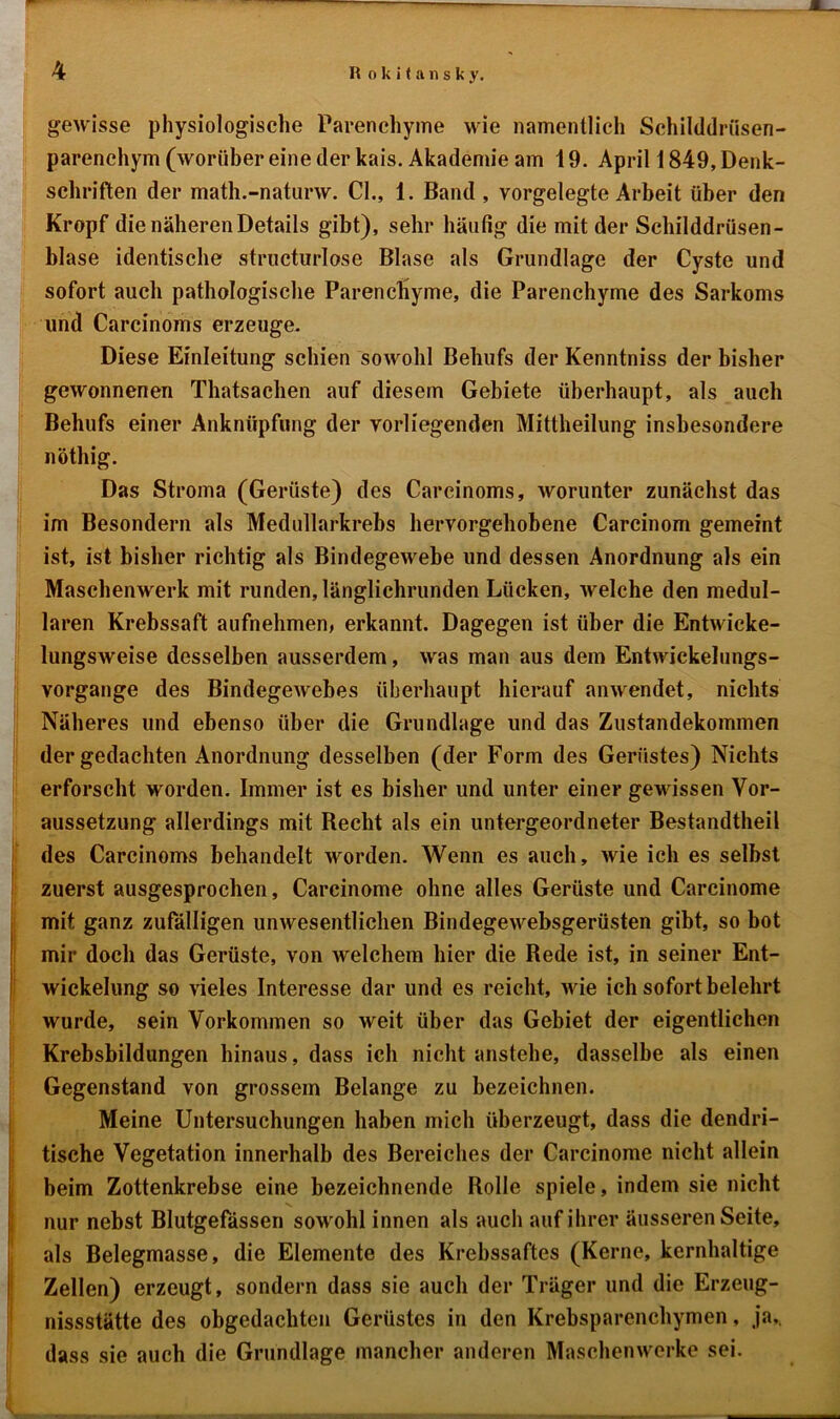 gewisse physiologische Parenchyme wie namentlich Schilddrüsen- parenchym (worüber eine der kais. Akademie am 19. April 1849, Denk- schriften der math.-naturw. CI., 1. Band , vorgelegte Arbeit über den Kropf die näheren Details gibt), sehr häufig die mit der Schilddrüsen- blase identische structurlose Blase als Grundlage der Cyste und sofort auch pathologische Parenchyme, die Parenchyme des Sarkoms und Carcinoms erzeuge. Diese Einleitung schien sowohl Behufs der Kenntniss der bisher gewonnenen Thatsachen auf diesem Gebiete überhaupt, als auch Behufs einer Anknüpfung der vorliegenden Mittheilung insbesondere nöthig. Das Stroma (Gerüste) des Carcinoms, worunter zunächst das im Besondern als Medullarkrebs hervorgehobene Carcinom gemeint ist, ist bisher richtig als Bindegewebe und dessen Anordnung als ein Maschenwerk mit runden, länglichrunden Lücken, welche den medul- lären Krebssaft aufnehmen, erkannt. Dagegen ist über die Entwicke- lungsweise desselben ausserdem, was man aus dem Entwickelungs- vorgange des Bindegewebes überhaupt hierauf anwendet, nichts Näheres und ebenso über die Grundlage und das Zustandekommen der gedachten Anordnung desselben (der Form des Gerüstes) Nichts erforscht worden. Immer ist es bisher und unter einer gewissen Vor- aussetzung allerdings mit Recht als ein untergeordneter Bestandteil des Carcinoms behandelt worden. Wenn es auch, wie ich es selbst zuerst ausgesprochen, Carcinome ohne alles Gerüste und Carcinome mit ganz zufälligen unwesentlichen Bindegewebsgerüsten gibt, so bot mir doch das Gerüste, von welchem hier die Rede ist, in seiner Ent- wickelung so vieles Interesse dar und es reicht, wie ich sofort belehrt wurde, sein Vorkommen so weit über das Gebiet der eigentlichen Krebsbildungen hinaus, dass ich nicht anstelle, dasselbe als einen Gegenstand von grossem Belange zu bezeichnen. Meine Untersuchungen haben mich überzeugt, dass die dendri- tische Vegetation innerhalb des Bereiches der Carcinome nicht allein beim Zottenkrebse eine bezeichnende Rolle spiele, indem sie nicht nur nebst Blutgefässen sowohl innen als auch auf ihrer äusseren Seite, als Belegmasse, die Elemente des Krebssaftes (Kerne, kernhaltige Zellen) erzeugt, sondern dass sie auch der Träger und die Erzeug- nissstätte des obgedachten Gerüstes in den Krebsparenchymen, ja,, dass sie auch die Grundlage mancher anderen Maschenwerke sei.