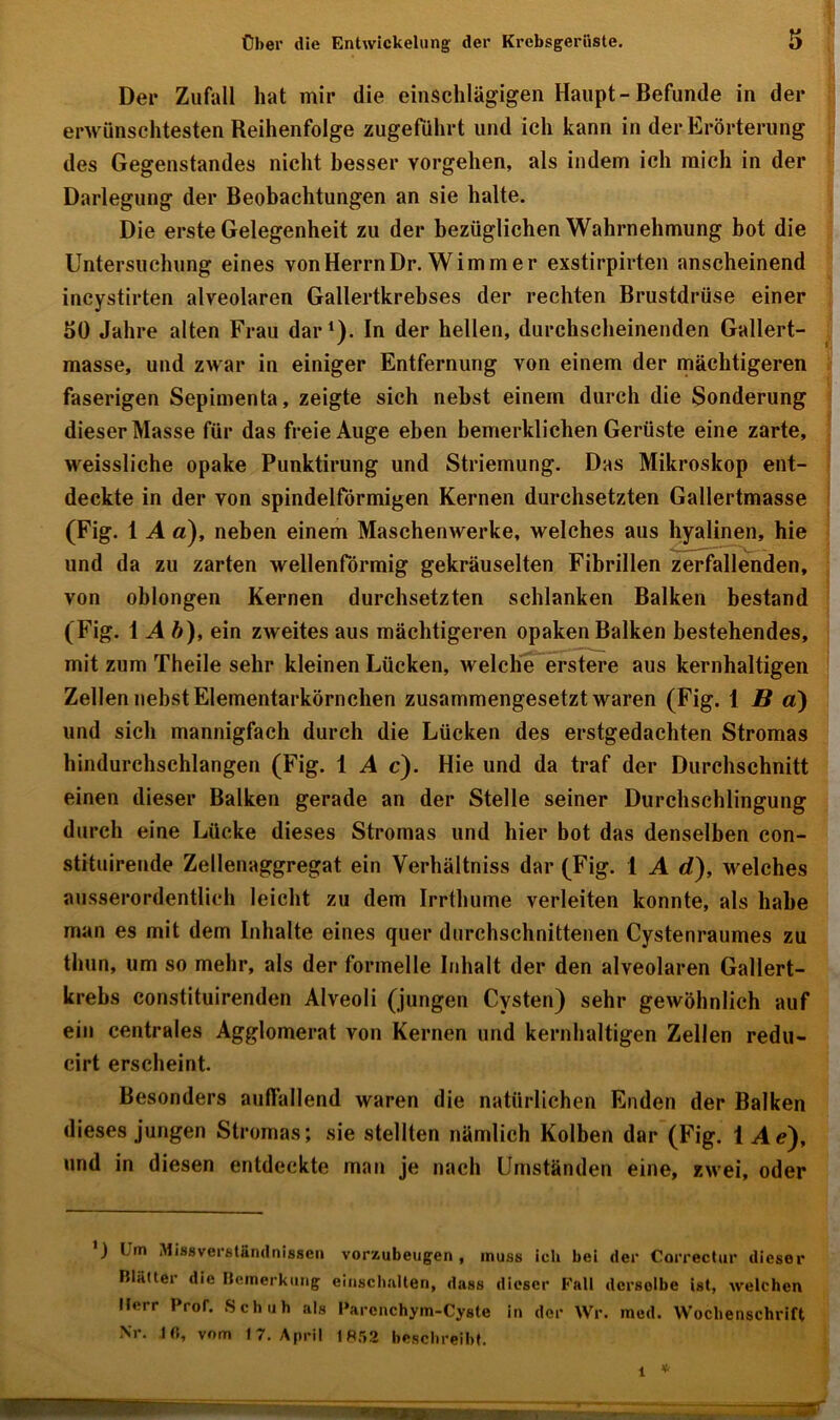 Der Zufall hat mir die einschlägigen Haupt-Befunde in der erwünschtesten Reihenfolge zugeführt und ich kann in der Erörterung des Gegenstandes nicht besser Vorgehen, als indem ich mich in der Darlegung der Beobachtungen an sie halte. Die erste Gelegenheit zu der bezüglichen Wahrnehmung bot die Untersuchung eines von Herrn Dr. Wimmer exstirpirten anscheinend incystirten alveolaren Gallertkrebses der rechten Brustdrüse einer SO Jahre alten Frau dar1). In der hellen, durchscheinenden Gallert- masse, und zwar in einiger Entfernung von einem der mächtigeren faserigen Sepimenta, zeigte sich riehst einem durch die Sonderung dieser Masse für das freie Auge eben bemerklichen Gerüste eine zarte, weissliche opake Punktirung und Striemung. Das Mikroskop ent- deckte in der von spindelförmigen Kernen durchsetzten Gallertmasse (Fig. 1 A a), neben einem Maschenwerke, welches aus hyalinen, hie und da zu zarten wellenförmig gekräuselten Fibrillen zerfallenden, von oblongen Kernen durchsetzten schlanken Balken bestand (Fig. \ Ab), ein zweites aus mächtigeren opaken Balken bestehendes, mit zum Theile sehr kleinen Lücken, welche erstere aus kernhaltigen Zellen nebst Elementarkörnchen zusammengesetzt waren (Fig. 1 Bä) und sich mannigfach durch die Lücken des erstgedachten Stromas hindurchschlangen (Fig. 1 A c). Hie und da traf der Durchschnitt einen dieser Balken gerade an der Stelle seiner Durchschlingung durch eine Lücke dieses Stromas und hier bot das denselben con- stituirende Zellenaggregat ein Yerhältniss dar (Fig. 1 A d), welches ausserordentlich leicht zu dem Irrthume verleiten konnte, als habe man es mit dem Inhalte eines quer durchschnittenen Cystenraumes zu thun, um so mehr, als der formelle Inhalt der den alveolaren Gallert- krebs constituirenden Alveoli (jungen Cysten) sehr gewöhnlich auf ein centrales Agglomerat von Kernen und kernhaltigen Zellen redu- cirt erscheint. Besonders auffallend waren die natürlichen Enden der Balken dieses jungen Stromas; sie stellten nämlich Kolben dar (Fig. 1 Ae'), und in diesen entdeckte man je nach Umständen eine, zwei, oder ) Um Missverständnissen vorxubeugen , muss ich bei der Correctur dieser Blätter die Bemerkung einschallen, dass dieser Fall dcrsolbe ist, welchen Herr Prof. Schuh als Parenchym-Cyste in der Wr. med. Wochenschrift Nr. lfi, vom 17. April IR52 beschreibt.