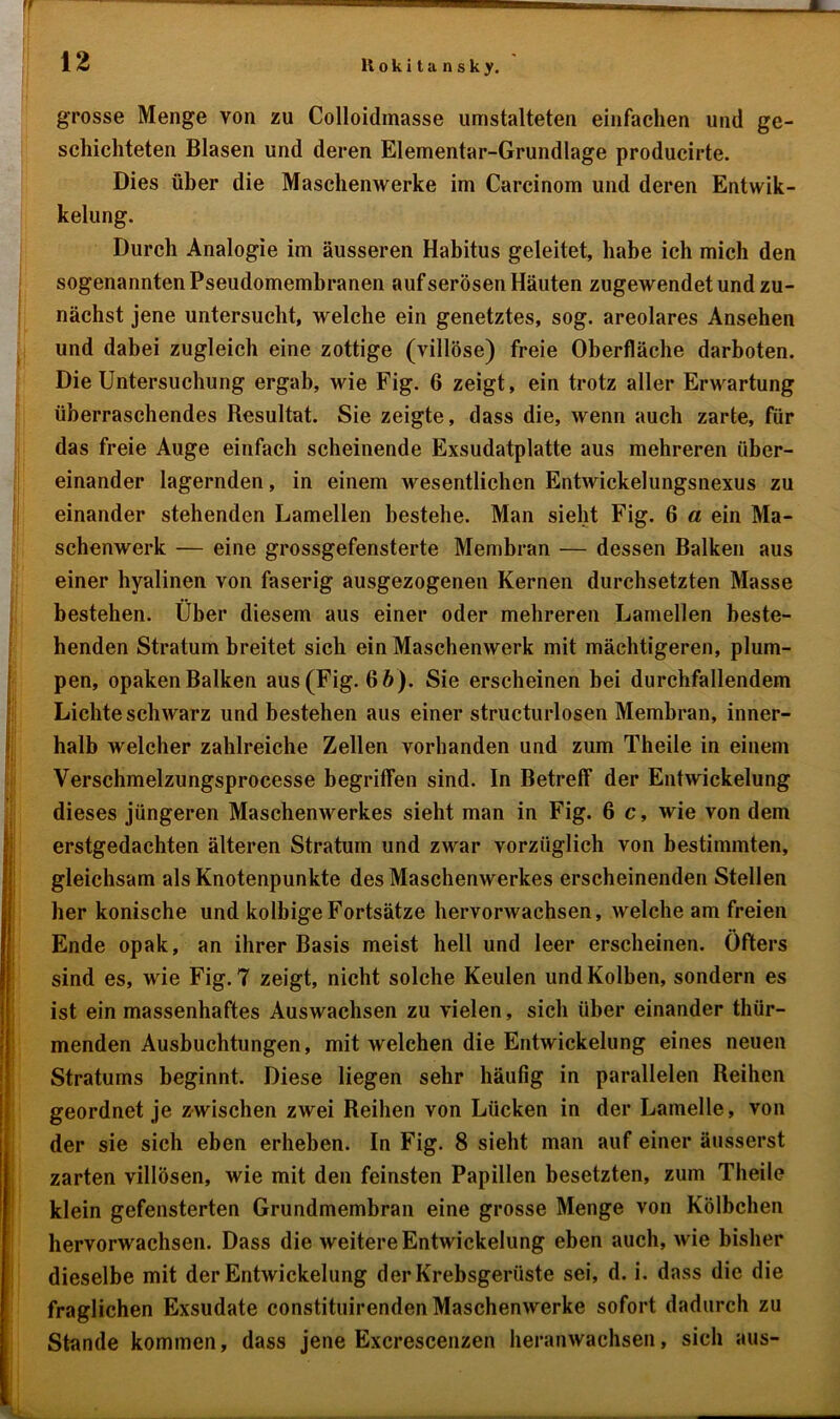 grosse Menge von zu Colloidmasse umstalteten einfachen und ge- schichteten Blasen und deren Elementar-Grundlage producirte. Dies über die Maschenwerke im Carcinom und deren Entwik- kelung. Durch Analogie im äusseren Habitus geleitet, habe ich mich den sogenannten Pseudomembranen auf serösen Häuten zugewendet und zu- nächst jene untersucht, welche ein genetztes, sog. areolares Ansehen und dabei zugleich eine zottige (villöse) freie Oberfläche darboten. Die Untersuchung ergab, wie Fig. 6 zeigt, ein trotz aller Erwartung überraschendes Resultat. Sie zeigte, dass die, wenn auch zarte, für das freie Auge einfach scheinende Exsudatplatte aus mehreren über- einander lagernden, in einem wesentlichen Entwickelungsnexus zu einander stehenden Lamellen bestehe. Man sieht Fig. 6 a ein Ma- schenwerk — eine grossgefensterte Membran — dessen Balken aus einer hyalinen von faserig ausgezogenen Kernen durchsetzten Masse bestehen. Über diesem aus einer oder mehreren Lamellen beste- henden Stratum breitet sich ein Maschenwerk mit mächtigeren, plum- pen, opaken Balken aus (Fig. 6b). Sie erscheinen bei durchfallendem Lichte schwarz und bestehen aus einer structurlosen Membran, inner- halb welcher zahlreiche Zellen vorhanden und zum Theile in einem Verschmelzungsprocesse begriffen sind. In Betreff der Entwickelung dieses jüngeren Maschenwerkes sieht man in Fig. 6 c, wie von dem erstgedachten älteren Stratum und zwar vorzüglich von bestimmten, gleichsam als Knotenpunkte des Maschenwerkes erscheinenden Stellen her konische und kolbigeFortsätze hervorwachsen, welche am freien Ende opak, an ihrer Basis meist hell und leer erscheinen. Öfters sind es, wie Fig. 7 zeigt, nicht solche Keulen und Kolben, sondern es ist ein massenhaftes Auswachsen zu vielen, sich über einander thür- menden Ausbuchtungen, mit welchen die Entwickelung eines neuen Stratums beginnt. Diese liegen sehr häufig in parallelen Reihen geordnet je zwischen zwei Reihen von Lücken in der Lamelle, von der sie sich eben erheben. In Fig. 8 sieht man auf einer äusserst zarten villösen, wie mit den feinsten Papillen besetzten, zum Theile klein gefensterten Grundmembran eine grosse Menge von Kölbchen hervorwachsen. Dass die weitere Entwickelung eben auch, wie bisher dieselbe mit der Entwickelung der Krebsgerüste sei, d. i. dass die die fraglichen Exsudate constituirenden Maschenwerke sofort dadurch zu Stunde kommen, dass jene Excrescenzen heranwachsen, sich aus-